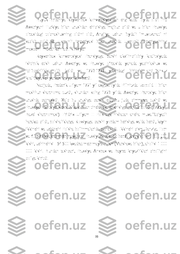 Buyuk   Britaniya   Reyxenbax   konventsiyasidan   eng   katta   foyda   oldi:   Pitt
Avstriyani   Turkiya   bilan   urushdan   chiqishga   majbur   qildi   va   u   bilan   Prussiya
o'rtasidagi   to'qnashuvning   oldini   oldi,   Angliya   uchun   foydali   "muvozanat"   ni
saqlab   qoldi   va   Usmonli   imperiyasi   bilan   urushda   Usmonli   imperiyasining
mavqeini mustahkamladi. Rossiya.
Reyxenbax   konventsiyasi   Fransiyaga   qarshi   aksilinqilobiy   koalitsiyada
ishtirok   etish   uchun   Avstriya   va   Prussiya   o‘rtasida   yanada   yaqinlashuv   va
ittifoqchilikka   olib   keldi   va   1792-1797   yillardagi   birinchi   anti-fransuz
koalitsiyasini yaratishga yordam berdi.
Natijada, Frederik Uilyam 1791 yil avgust oyida Pillnitzda Leopold II bilan
mashhur   shartnoma   tuzdi,   shundan   so'ng   1792   yilda   Avstriya   Frantsiya   bilan
urushda   qatnashdi.   Xalq   bu   urushga   qarshi   edi,   bu   juda   qimmatga   tushdi   va
Prussiya Frantsiya Respublikasi bilan tinchlikka erishishga majbur bo'ldi (1795 yil
Bazel   shartnomasi).   Fridrix   Uilyam   II   Polshaga   nisbatan   ancha   muvaffaqiyatli
harakat qildi, polshaliklarga Rossiyaga  qarshi  yordam berishga va'da berdi, keyin
ikkinchi va uchinchi Polsha bo'linmalarida qatnashdi. Ikkinchi qism Danzig, Torn
va 60 570 kvadrat metr maydonni Prussiyaga etkazib berdi. km, aholisi 1 200 000
kishi, uchinchisi - 54 500 kvadrat metr maydon. km (Varshava bilan), aholisi 1 000
000   kishi.   Bundan   tashqari,   Prussiya   Anspax   va   Bayret   knyazliklari   qirolligini
qo'lga kiritdi.
29 