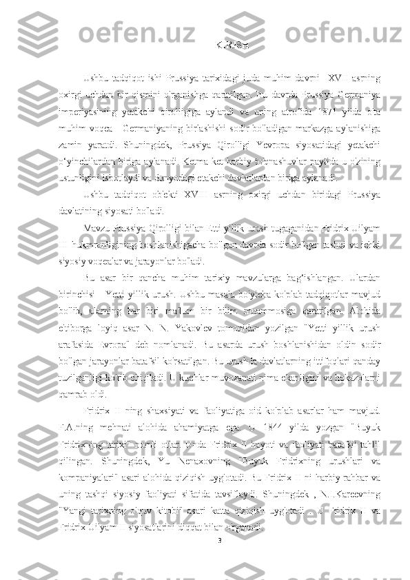 KIRISH
Ushbu   tadqiqot   ishi   Prussiya   tarixidagi   juda   muhim   davrni     XVII   asrning
oxirgi   uchdan   bir   qismini   o'rganishga   qaratilgan.   Bu   davrda   Prussiya   Germaniya
imperiyasining   yetakchi   qirolligiga   aylandi   va   uning   atrofida   1871   yilda   o'ta
muhim   voqea   -   Germaniyaning  birlashishi   sodir   bo'ladigan   markazga   aylanishiga
zamin   yaratdi.   Shuningdek,   Prussiya   Qirolligi   Yevropa   siyosatidagi   yetakchi
o‘yinchilardan  biriga  aylanadi.  Ketma-ket  harbiy  to'qnashuvlar  paytida  u  o'zining
ustunligini isbotlaydi va dunyodagi etakchi davlatlardan biriga aylanadi.
Ushbu   tadqiqot   ob'ekti   XVIII   asrning   oxirgi   uchdan   biridagi   Prussiya
davlatining siyosati bo'ladi.
Mavzu Prussiya Qirolligi bilan Etti yillik urush tugaganidan Fridrix Uilyam
III hukmronligining boshlanishigacha bo'lgan davrda sodir bo'lgan tashqi va ichki
siyosiy voqealar va jarayonlar bo'ladi.
Bu   asar   bir   qancha   muhim   tarixiy   mavzularga   bag‘ishlangan.   Ulardan
birinchisi   -   Yetti   yillik   urush.   Ushbu   masala   bo'yicha   ko'plab   tadqiqotlar   mavjud
bo'lib,   ularning   har   biri   ma'lum   bir   bilim   muammosiga   qaratilgan.   Alohida
e'tiborga   loyiq   asar   N.   N.   Yakovlev   tomonidan   yozilgan   "Yetti   yillik   urush
arafasida   Evropa"   deb   nomlanadi.   Bu   asarda   urush   boshlanishidan   oldin   sodir
bo'lgan jarayonlar batafsil ko'rsatilgan. Bu urushda davlatlarning ittifoqlari qanday
tuzilganligi ko'rib chiqiladi. U kuchlar muvozanati nima ekanligini va hokazolarni
qamrab oldi.
Fridrix   II   ning   shaxsiyati   va   faoliyatiga   oid   ko'plab   asarlar   ham   mavjud.
F.A.ning   mehnati   alohida   ahamiyatga   ega.   U   1844   yilda   yozgan   "Buyuk
Fridrixning   tarixi"   nomli   otlar.   Unda   Fridrix   II   hayoti   va   faoliyati   batafsil   tahlil
qilingan.   Shuningdek,   Yu   Nenaxovning   "Buyuk   Fridrixning   urushlari   va
kompaniyalari" asari  alohida qiziqish  uyg'otadi. Bu Fridrix II ni  harbiy rahbar  va
uning   tashqi   siyosiy   faoliyati   sifatida   tavsiflaydi.   Shuningdek   ,   N.I.Kareevning
"Yangi   tarixning   o'quv   kitobi"   asari   katta   qiziqish   uyg'otadi   .   U   Fridrix   II   va
Fridrix Uilyam II siyosatlarini diqqat bilan o'rganadi.
3 