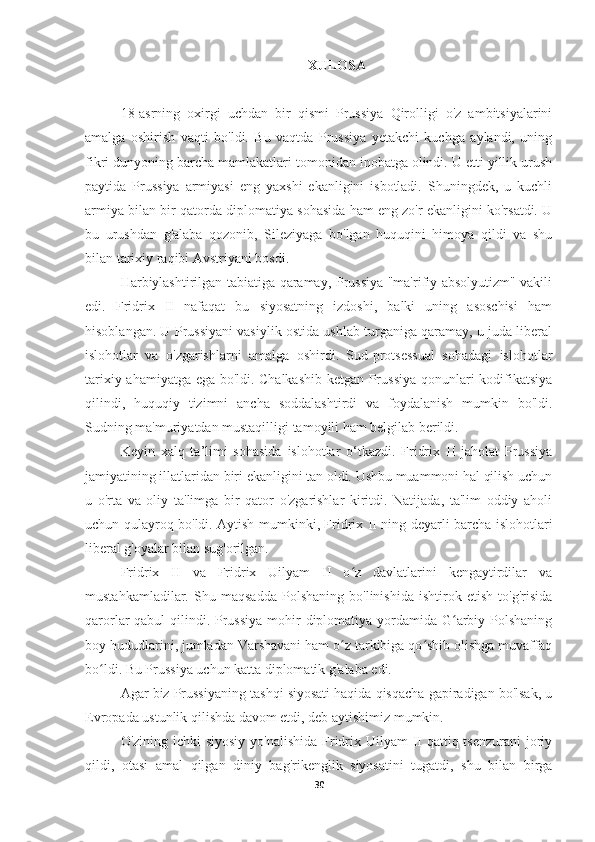 XULOSA
18-asrning   oxirgi   uchdan   bir   qismi   Prussiya   Qirolligi   o'z   ambitsiyalarini
amalga   oshirish   vaqti   bo'ldi.   Bu   vaqtda   Prussiya   yetakchi   kuchga   aylandi,   uning
fikri dunyoning barcha mamlakatlari tomonidan inobatga olindi. U etti yillik urush
paytida   Prussiya   armiyasi   eng   yaxshi   ekanligini   isbotladi.   Shuningdek,   u   kuchli
armiya bilan bir qatorda diplomatiya sohasida ham eng zo'r ekanligini ko'rsatdi. U
bu   urushdan   g'alaba   qozonib,   Sileziyaga   bo'lgan   huquqini   himoya   qildi   va   shu
bilan tarixiy raqibi Avstriyani bosdi.
Harbiylashtirilgan tabiatiga qaramay, Prussiya "ma'rifiy absolyutizm" vakili
edi.   Fridrix   II   nafaqat   bu   siyosatning   izdoshi,   balki   uning   asoschisi   ham
hisoblangan. U Prussiyani vasiylik ostida ushlab turganiga qaramay, u juda liberal
islohotlar   va   o'zgarishlarni   amalga   oshirdi.   Sud-protsessual   sohadagi   islohotlar
tarixiy ahamiyatga ega bo'ldi. Chalkashib ketgan Prussiya qonunlari kodifikatsiya
qilindi,   huquqiy   tizimni   ancha   soddalashtirdi   va   foydalanish   mumkin   bo'ldi.
Sudning ma'muriyatdan mustaqilligi tamoyili ham belgilab berildi.
Keyin   xalq   ta’limi   sohasida   islohotlar   o‘tkazdi.   Fridrix   II   jaholat   Prussiya
jamiyatining illatlaridan biri ekanligini tan oldi. Ushbu muammoni hal qilish uchun
u   o'rta   va   oliy   ta'limga   bir   qator   o'zgarishlar   kiritdi.   Natijada,   ta'lim   oddiy   aholi
uchun qulayroq bo'ldi. Aytish mumkinki, Fridrix II ning deyarli barcha islohotlari
liberal g'oyalar bilan sug'orilgan.
Fridrix   II   va   Fridrix   Uilyam   II   o z   davlatlarini   kengaytirdilar   vaʻ
mustahkamladilar.   Shu   maqsadda   Polshaning   bo'linishida   ishtirok   etish   to'g'risida
qarorlar qabul  qilindi. Prussiya  mohir  diplomatiya yordamida G arbiy Polshaning	
ʻ
boy hududlarini, jumladan Varshavani ham o z tarkibiga qo shib olishga muvaffaq	
ʻ ʻ
bo ldi. Bu Prussiya uchun katta diplomatik g'alaba edi.	
ʻ
Agar biz Prussiyaning tashqi siyosati haqida qisqacha gapiradigan bo'lsak, u
Evropada ustunlik qilishda davom etdi, deb aytishimiz mumkin.
O'zining ichki siyosiy yo'nalishida  Fridrix Uilyam  II qattiq tsenzurani  joriy
qildi,   otasi   amal   qilgan   diniy   bag'rikenglik   siyosatini   tugatdi,   shu   bilan   birga
30 