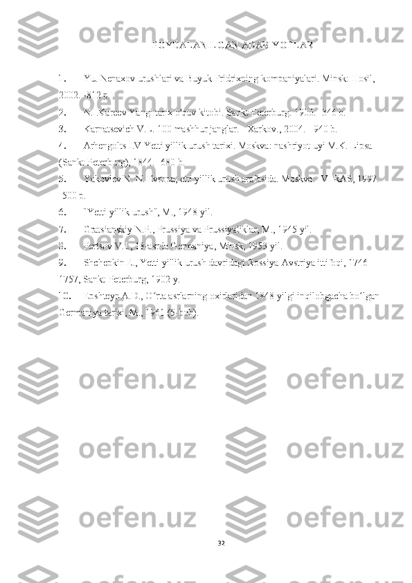 FOYDALANILGAN ADABIYOTLAR
1. Yu. Nenaxov urushlari va Buyuk Fridrixning kompaniyalari. Minsk: Hosil, 
2002. -812 p.
2. N.I.Kareev Yangi tarix o'quv kitobi. Sankt-Peterburg: 1900. -346 b.
3. Karnatsevich V.L. 100 mashhur janglar. - Xarkov., 2004. - 940 b.
4. Arhengolts I.V Yetti yillik urush tarixi. Moskva: nashriyot uyi M.K. Lipsa 
(Sankt-Peterburg), 1844. -680 b.
5. Yakovlev N. N. Evropa, etti yillik urush arafasida. Moskva: IVI RAS, 1997. 
-500 p.
6.       "Yetti yillik urush", M., 1948 yil.
7. Gratsianskiy N.P., Prussiya va Prussiyaliklar, M., 1945 yil.
8. Pertsov V.I., 18-asrda Germaniya, Minsk, 1953 yil.
9. Shchepkin E., Yetti yillik urush davridagi Rossiya-Avstriya ittifoqi, 1746 - 
1757, Sankt-Peterburg, 1902 y.
10. Epshteyn A.D., O rta asrlarning oxirlaridan 1848-yilgi inqilobgacha bo lgan ʻ ʻ
Germaniya tarixi, M., 1961 (5-bob).
Allbest.ru saytida e'lon qilingan
32 