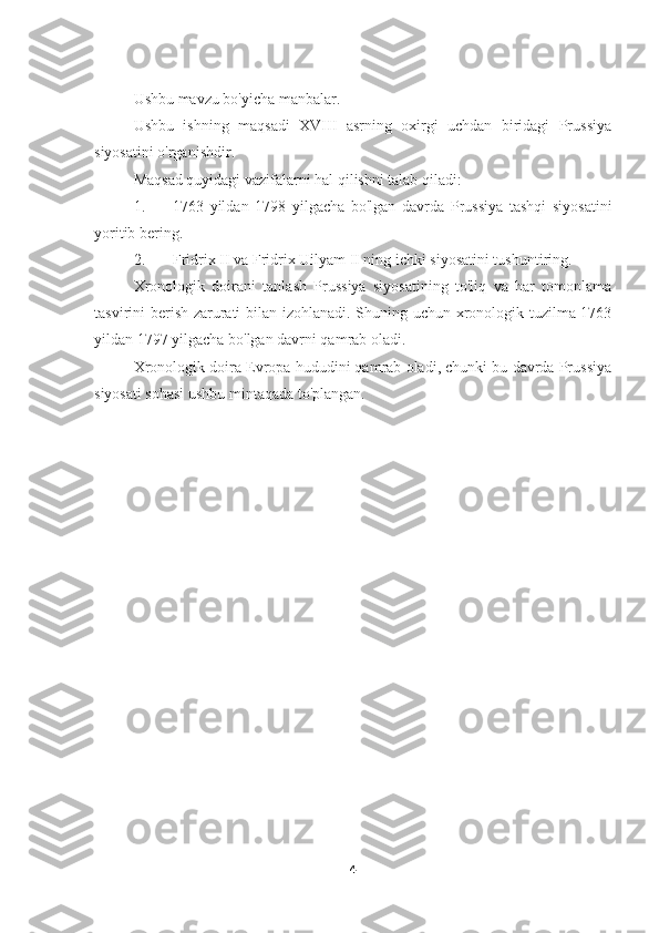Ushbu mavzu bo'yicha manbalar.
Ushbu   ishning   maqsadi   XVIII   asrning   oxirgi   uchdan   biridagi   Prussiya
siyosatini o'rganishdir.
Maqsad quyidagi vazifalarni hal qilishni talab qiladi:
1. 1763   yildan   1798   yilgacha   bo'lgan   davrda   Prussiya   tashqi   siyosatini
yoritib bering.
2. Fridrix II va Fridrix Uilyam II ning ichki siyosatini tushuntiring.
Xronologik   doirani   tanlash   Prussiya   siyosatining   to'liq   va   har   tomonlama
tasvirini berish zarurati bilan izohlanadi. Shuning uchun xronologik tuzilma 1763
yildan 1797 yilgacha bo'lgan davrni qamrab oladi.
Xronologik doira Evropa hududini qamrab oladi, chunki bu davrda Prussiya
siyosati sohasi ushbu mintaqada to'plangan.
4 