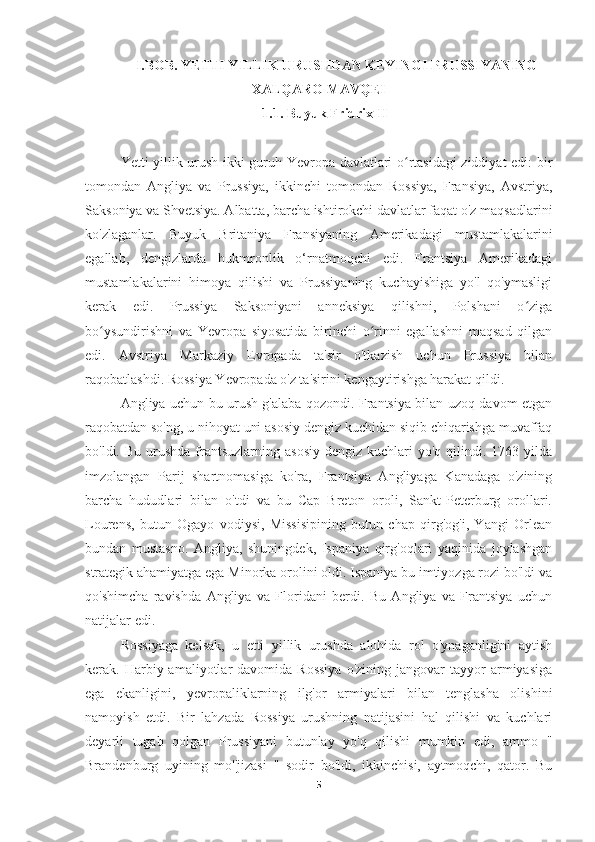 I.BOB. YETTI YILLIK URUSHDAN KEYINGI PRUSSIYANING
XALQARO MAVQEI
1.1. Buyuk Fridrix II
Yetti yillik urush ikki guruh Yevropa davlatlari o rtasidagi ziddiyat edi: birʻ
tomondan   Angliya   va   Prussiya,   ikkinchi   tomondan   Rossiya,   Fransiya,   Avstriya,
Saksoniya va Shvetsiya. Albatta, barcha ishtirokchi davlatlar faqat o'z maqsadlarini
ko'zlaganlar.   Buyuk   Britaniya   Fransiyaning   Amerikadagi   mustamlakalarini
egallab,   dengizlarda   hukmronlik   o‘rnatmoqchi   edi.   Frantsiya   Amerikadagi
mustamlakalarini   himoya   qilishi   va   Prussiyaning   kuchayishiga   yo'l   qo'ymasligi
kerak   edi.   Prussiya   Saksoniyani   anneksiya   qilishni,   Polshani   o ziga	
ʻ
bo ysundirishni   va   Yevropa   siyosatida   birinchi   o rinni   egallashni   maqsad   qilgan	
ʻ ʻ
edi.   Avstriya   Markaziy   Evropada   ta'sir   o'tkazish   uchun   Prussiya   bilan
raqobatlashdi. Rossiya Yevropada o'z ta'sirini kengaytirishga harakat qildi.
Angliya uchun bu urush g'alaba qozondi. Frantsiya bilan uzoq davom etgan
raqobatdan so'ng, u nihoyat uni asosiy dengiz kuchidan siqib chiqarishga muvaffaq
bo'ldi. Bu  urushda  frantsuzlarning  asosiy   dengiz kuchlari   yo'q qilindi.  1763 yilda
imzolangan   Parij   shartnomasiga   ko'ra,   Frantsiya   Angliyaga   Kanadaga   o'zining
barcha   hududlari   bilan   o'tdi   va   bu   Cap   Breton   oroli,   Sankt-Peterburg   orollari.
Lourens,   butun   Ogayo   vodiysi,   Missisipining   butun   chap   qirg'og'i,   Yangi   Orlean
bundan   mustasno.   Angliya,   shuningdek,   Ispaniya   qirg'oqlari   yaqinida   joylashgan
strategik ahamiyatga ega Minorka orolini oldi. Ispaniya bu imtiyozga rozi bo'ldi va
qo'shimcha   ravishda   Angliya   va   Floridani   berdi.   Bu   Angliya   va   Frantsiya   uchun
natijalar edi.
Rossiyaga   kelsak,   u   etti   yillik   urushda   alohida   rol   o'ynaganligini   aytish
kerak.  Harbiy  amaliyotlar  davomida  Rossiya   o'zining  jangovar   tayyor   armiyasiga
ega   ekanligini,   yevropaliklarning   ilg'or   armiyalari   bilan   tenglasha   olishini
namoyish   etdi.   Bir   lahzada   Rossiya   urushning   natijasini   hal   qilishi   va   kuchlari
deyarli   tugab   qolgan   Prussiyani   butunlay   yo'q   qilishi   mumkin   edi,   ammo   "
Brandenburg   uyining   mo''jizasi   "   sodir   bo'ldi,   ikkinchisi,   aytmoqchi,   qator.   Bu
5 