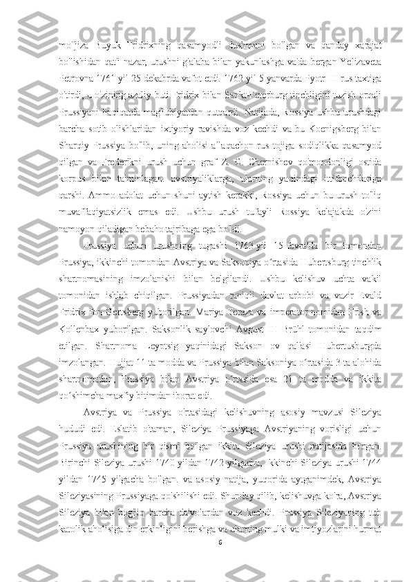 mo''jiza   Buyuk   Fridrixning   qasamyodli   dushmani   bo'lgan   va   qanday   xarajat
bo'lishidan qat'i  nazar, urushni  g'alaba bilan yakunlashga  va'da bergan Yelizaveta
Petrovna 1761 yil 25 dekabrda vafot etdi. 1762 yil 5 yanvarda Pyotr III rus taxtiga
o'tirdi, u o'zining azaliy buti Fridrix bilan Sankt-Peterburg tinchligini tuzish orqali
Prussiyani  haqiqatda   mag'lubiyatdan  qutqardi.  Natijada,  Rossiya  ushbu   urushdagi
barcha   sotib   olishlaridan   ixtiyoriy   ravishda   voz   kechdi   va   bu   Koenigsberg   bilan
Sharqiy   Prussiya   bo'lib,   uning   aholisi   allaqachon   rus   tojiga   sodiqlikka   qasamyod
qilgan   va   Frederikni   urush   uchun   graf   Z.   G.   Chernishev   qo'mondonligi   ostida
korpus   bilan   ta'minlagan.   avstriyaliklarga,   ularning   yaqindagi   ittifoqchilariga
qarshi.   Ammo   adolat   uchun   shuni   aytish   kerakki,   Rossiya   uchun   bu   urush   to'liq
muvaffaqiyatsizlik   emas   edi.   Ushbu   urush   tufayli   Rossiya   kelajakda   o'zini
namoyon qiladigan bebaho tajribaga ega bo'ldi.
Prussiya   uchun   urushning   tugashi   1763-yil   15-fevralda   bir   tomondan
Prussiya, ikkinchi tomondan Avstriya va Saksoniya o rtasida Hubertsburg tinchlikʻ
shartnomasining   imzolanishi   bilan   belgilandi.   Ushbu   kelishuv   uchta   vakil
tomonidan   ishlab   chiqilgan.   Prussiyadan   taniqli   davlat   arbobi   va   vazir   Evald
Fridrix   fon   Gertsberg   yuborilgan.   Mariya   Tereza   va   imperator   nomidan   Frish   va
Kollenbax   yuborilgan.   Saksonlik   saylovchi   Avgust   III   Brühl   tomonidan   taqdim
etilgan.   Shartnoma   Leyptsig   yaqinidagi   Sakson   ov   qal'asi   Hubertusburgda
imzolangan. Hujjat 11 ta modda va Prussiya bilan Saksoniya o rtasida 3 ta alohida	
ʻ
shartnomadan,   Prussiya   bilan   Avstriya   o rtasida   esa   21   ta   modda   va   ikkita	
ʻ
qo shimcha maxfiy bitimdan iborat edi.	
ʻ
Avstriya   va   Prussiya   o'rtasidagi   kelishuvning   asosiy   mavzusi   Sileziya
hududi   edi.   Eslatib   o'taman,   Sileziya   Prussiyaga   Avstriyaning   vorisligi   uchun
Prussiya   urushining   bir   qismi   bo'lgan   ikkita   Sileziya   urushi   natijasida   borgan.
Birinchi Sileziya urushi 1740 yildan 1742 yilgacha, Ikkinchi Sileziya urushi 1744
yildan   1745   yilgacha   bo'lgan.   va   asosiy   natija,   yuqorida   aytganimdek,   Avstriya
Sileziyasining Prussiyaga qo'shilishi edi. Shunday qilib, kelishuvga ko'ra, Avstriya
Sileziya   bilan   bog'liq   barcha   da'volardan   voz   kechdi.   Prussiya   Sileziyaning   tub
katolik aholisiga din erkinligini berishga va ularning mulki va imtiyozlarini hurmat
6 