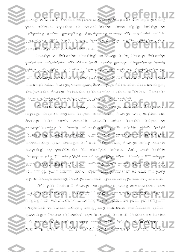 qilishga va'da berdi. Yashirin maqolalarda Prussiya Muqaddas Rim imperiyasining
yangi   rahbarini   saylashda   o'z   ovozini   Mariya   Tereza   o'g'liga   berishga   va
Italiyaning   Modena   gersogligiga   Avstriyaning   merosxo'rlik   da'volarini   qo'llab-
quvvatlashga   va'da   berdi.   Prussiya   ham   urush   bilan   bog'liq   xarajatlar   uchun
kompensatsiya talab qilishdan bosh tortdi.
Prussiya   va   Saksoniya   o‘rtasidagi   kelishuvga   ko‘ra,   Prussiya   Saksoniya
yerlaridan   qo‘shinlarini   olib   chiqib   ketdi.   Barcha   garovga   olinganlar   va   harbiy
asirlar   zudlik   bilan   ozod   qilindi,   harbiy   xizmatga   majburiy   chaqirilganlar   esa
demobilizatsiya qilindi. Buning evaziga Avstriya o'z qo'shinlarini Glaz grafligidan
olib chiqib ketdi. Prussiya, shuningdek, Saksoniyaga Polsha bilan aloqa erkinligini,
shu   jumladan   Prussiya   hududidan   qo'shinlarning   o'tishini   kafolatladi.   Tomonlar
o‘zaro savdoni rivojlantirishga ko‘maklashishga va’da berishdi.
Xulosa qilib aytamanki, yetti yillik urush Prussiya uchun o'z ambitsiyalarini
ro'yobga   chiqarish   maydoni   bo'lgan.   Birinchidan,   Prussiya   uzoq   vaqtdan   beri
Avstriya   bilan   nemis   zaminida   ustunlik   uchun   kurashib   kelgan   va
prussiyaliklarning   bu   harbiy   to qnashuvdan   g olib   sifatida   chiqib   ketishiʻ ʻ
Prussiyaning   nafaqat   Avstriyadan   kuchli,   balki   Germaniyani   o z   rahbarligida	
ʻ
birlashtirishga   qodir   ekanligini   ko rsatdi.   Ikkinchidan,   Prussiya   harbiy   ishlarda	
ʻ
dunyodagi   eng   yaxshilaridan   biri   ekanligini   ko'rsatdi.   Axir,   urush   boshida
Prussiyada   atigi   200   ming  kishi   bor   edi   va  Angliya   bilan  ittifoqda  u   300  mingga
yaqin  odamni,   tuzilgan  ittifoq  esa   1  millionga  qarshi   chiqdi.  Inson.   Uchinchidan,
250   mingga   yaqin   odamni   tashkil   etgan   katta   yo'qotishlar   va   katta   moliyaviy
qiyinchiliklarga qaramay, Prussiya buzilmadi, oyoqqa turib, yanada rivojlana oldi.
1740   yilda   Fridrix   II   Prussiya   taxtiga   o'tirdi,   uning   zamondoshlari   unga
Buyuk nomini berishdi. U "Askar  qiroli" sifatida ham tanilgan Frederik Uilyam I
ning o'g'li edi. Valiahd shahzoda o'zining ilk yoshligida o'qishga bo'lgan ishtiyoqni
rivojlantirdi   va   bundan   tashqari,   uning   jiddiy   intellektual   manfaatlarini   qo'llab-
quvvatlagan   frantsuz   o'qituvchisi   unga   katta   ta'sir   ko'rsatdi.   Podshoh-ota   bundan
juda   norozi   bo'lib,   o'g'liga   tinmay   norozi   bo'lib,   ba'zida   uni   kaltaklagan.   U
pastorning   darslari   va   harbiy   mashg'ulotlariga   qiziqmasligi,   aksincha,   frantsuz
7 