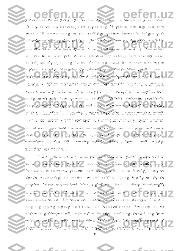 yozuvchilari   va   dunyoviy   o'yin-kulgilar   tomonidan   olib   ketilganini   yoqtirmasdi.
1730   yilda   valiahd   shahzoda,   o'sha   paytda   atigi   18   yoshda,   chet   elga   qochishga
qaror   qildi,   ammo   uning   rejasini   qochishga   yordam   bermoqchi   bo'lgan   yosh
ofitserlardan birining akasi aniqladi. Qirol Fridrixni harbiy sudga qochqin sifatida
olib keldi va u hibsda saqlanayotgan xonaning derazalari ostida uning o'rtoqlaridan
biri   qatl   etildi.   Ular   yosh   valiahd   shahzodaning   boshiga   ham   shunday   taqdir
bo‘ladi, deb o‘ylar, otaning o‘zi  esa  o‘g‘lini  taxt  huquqidan mahrum etish haqida
o‘ylardi.   Biroq   ish   Fridrixning   Kyustringa   surgun   qilinishi   bilan   tugadi,   u   erda   u
davlat muassasasida oddiy amaldor sifatida biznesni o'rganishi kerak edi. Bu yerda
Prussiya   xo‘jaligini   boshqarish   mexanizmi   bilan   tanishib,   keyinchalik   armiyada
xuddi shu amaliy maktabdan o‘tgan. Bu yigitni bilim va tajriba bilan boyitdi, lekin
uning   xarakterida   juda   yomon   iz   qoldirdi.   Valiahd   shahzoda   g'azablanib,
ikkiyuzlamachi bo'lishga va otasini rozi qilish uchun har qanday yo'l bilan harakat
qilishga odatlanib qoldi. Otasining ko'rsatmalariga ko'ra, u hatto turmushga chiqdi,
lekin u hech qachon xotinini sevmagan va shuning uchun oilaviy hayotni umuman
bilmas edi. Biroq, istaksiz amaldor bo'lib, polk qo'mondoni bo'lgan Fridrix qattiq,
ba'zan   mayda,   ammo   g'amxo'r   va   tejamkor   Prussiya   ma'muriyatining   yaxshi
tomonlarini   qadrlay   oldi.   Umrining   oxirida   Fridrix   Uilyam   I   endi   Prussiya
taqdiridan xavotir olmadi.
Fridrix   II   valiahd   shahzoda   bo'lganida,   Volter   bilan   yozishmalarga   kirishdi
va   unga   o'z   asarlarini   yuborishni   boshladi.   U   nafaqat   ajoyib   hukmdor,   balki
frantsuz   tilida   sermahsul   yozuvchi   ham   edi.   Fridrix   II   ortda   falsafiy,   tarixiy   va
siyosiy   mazmundagi   bir   qancha   asarlarni   qoldirdi.   Uning   falsafiy   va   siyosiy
g'oyalari   18-asr   ratsionalizmi   bilan   sug'orilgan.   Dinda   u   diniy   bag'rikenglik
tarafdori   edi.   Uning   so'zlariga   ko'ra,   o'z   davlatida   har   kim   o'zini   "o'z   yo'lida"
qutqara oladi va o'zi "Rim va Jeneva o'rtasida betaraf bo'lishni" xohlaydi. Fridrix II
ning   eng   qadimgi   siyosiy   risolalaridan   biri   Makiavelianning   "Shahzoda"   ni   rad
etishga   bag'ishlangan   edi,   lekin   aslida   Prussiya   qirolining   siyosati   eng   katta
makiavelizm bilan ajralib turardi. Fridrix II uchun davlat hokimiyatining asosi asl
shartnoma   edi,   lekin   u   Xobbs   bilan   birgalikda   bu   shartnoma   xalqning   barcha
8 