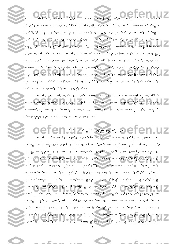 huquqlarini   hukumatga   o'tkazadi,   degan   nuqtai   nazardan   turib   oldi.   U   o'zining
absolyutizmini   juda   rashk   bilan   qo'riqladi,   lekin   bu:   "davlat,   bu   menman"   degan
Lui XIVning absolyutizmi yoki "bizdan keyin suv toshqini bo'lishi mumkin" degan
Lui   XV   emas.   Otasi   va   bobosi   singari,   Fridrix   II   ham   Prussiya   oldidagi   burch
tuyg'usi   bilan   sug'orilgan   va   o'zini   (va   umuman   suverenni)   davlatning   birinchi
xizmatkori   deb  atagan. Fridrix  II  ham  o‘zidan oldingilardan davlat  boshqaruviga,
eng   avvalo,   intizom   va   tejamkorlikni   talab   qiladigan   masala   sifatida   qarashni
meros qilib oldi. Prussiyada uning hukmronligi davrida otasi davridagidek yashash
qiyin edi, chunki faylasuf-qirol butun jamiyatni itoatkor va ehtiyotkor amaldorlari
qaramog'ida ushlab turdi va Fridrix II sub'ektlari faqat mavhum fikrlash sohasida.
hali ham bir oz erkinlikdan zavqlaning.
Fridrix   II   -   qiziqarli   va   ko'p   qirrali   shaxs.   U,   bir   tomondan,   ma'rifatli
monarxning   barcha   xususiyatlarini   o'zida   mujassam   etgan   bo'lsa,   ikkinchi
tomondan,   beqiyos   harbiy   rahbar   va   strateg   edi.   Menimcha,   o'sha   paytda
Prussiyaga aynan shunday monarx kerak edi.
1.2. II ning Prussiyadagi siyosati
Fridrix II "ma'rifiy absolyutizm"ning vakili va hatto asoschisi edi, ammo bu
uning   ichki   siyosati   ayniqsa   innovatsion   ekanligini   anglatmaydi.   Fridrix   II   o zʻ
oldiga qo ygan  asosiy  maqsadga   erishish,   ya ni   qudratli   kuch yaratish  jamiyat   va	
ʻ ʼ
xalqdan ko p qurbonliklarni talab qildi. Ko'pincha yangi paydo bo'lgan ehtiyoj va
ʻ
intilishlarni,   nazariy   jihatdan   qanchalik   nomukammal   bo'lsa   ham,   eski
munosabatlarni   saqlab   qolish   davlat   manfaatlariga   mos   kelishi   sababli
qondirilmaydi.   Fridrix   II   mavhum   g'oyalar   sohasidagi   barcha   progressivligiga
qaramay, o'zi qabul qilgan "falsafa" ga zid ravishda eski Gogenzollern an'analariga
amal qilishi kerak edi. Biroq, ko'p narsa Fridrix II ning shaxsiy psixologiyasi, ya'ni
uning   tug'ma   xarakteri,   tarbiya   sharoitlari   va   atrof-muhitning   ta'siri   bilan
izohlanadi.   Inson   sifatida   asrning   madaniy   g'oyalarini   o'zlashtirgan   Frederik
hukmdor   sifatida   antik   davrga   amal   qilishda   davom   etdi.   Prussiyaning   ijtimoiy
tizimida   Frederik   hamma   narsani   avvalgidek   qoldirdi.   Uning   monarxiyasida   turli
9 