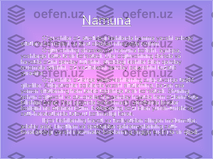 Namuna
O'quvchilar o'z atrofidagi kishilarda hamma yaxshi axloqiy 
sifatlarni ko'rishlari va ibrat olishlari nihoyatda muhim. 
O'qituvchining shaxsan o'zi namuna bo'lishi, ayniqsa, 
yoshlarga katta ta'sir ko'rsatadi. Ular o'qituvchining darsda va 
hayotda o'zini qanday tutishini, atrofdagi kishilar bilan qanday 
muomala qilishini, o'z vazifalarini qanday bajarishini kuzatib 
yuradilar.
O'quvchilar o'zlariga yaqin kishilarning xulq-atvoriga taqlid 
qiladilar, Xulq-atvorlar bolalarda yaxshi sifatlarning, ba'zan esa 
yomon sifatlarning ham tarkib topishiga ta'sir ko'rsatadi. Shuning 
uchun o'qituvchi va ota-onalar har qanday holatda ham o'zlarini tuta 
bilishlari kerak. Ular qayerda bo'lishmasin, atroflarida bolalar 
borligini his etishlari lozim. Kattalarning so'zi bilan yurish-turishi va 
xatti-harakatlarida tafovut bo'lmasligi kerak.
Ilg'or kishilarning hayoti va faoliyatidan olingan ma'lumotlar, 
adabiy asar, kinofil ь m va spektakllar qahramonlarining xatti-
harakatidagi yaxshi namunalar bolalarning ongiga kuchli ta'sir qiladi. 