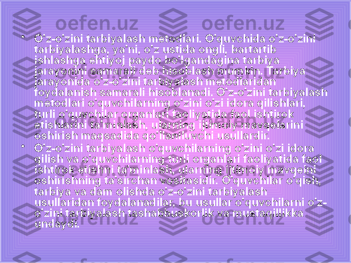 •
O'z-o'zini tarbiyalash metodlari. O'quvchida o'z-o'zini 
tarbiyalashga, ya'ni, o'z ustida ongli, bartartib 
ishlashga ehtiyoj paydo bo'lgandagina tarbiya 
jarayonini samarali deb hisoblash mumkin. Tarbiya 
jarayonida o'z-o'zini tarbiyalash metodlaridan 
foydalanish samarali hisoblanadi. O'z-o'zini tarbiyalash 
metodlari o'quvchilarning o'zini o'zi idora qilishlari, 
turli o'quvchilar organlari faoliyatida faol ishtirok 
etishlarini ta'minlash, ularning ijtimoiy mavqelarini 
oshirish maqsadida qo'llaniluvchi usullardir.
•
O'z-o'zini tarbiyalash o'quvchilarning o'zini o'zi idora 
qilish va o'quvchilarning turli organlari faoliyatida faol 
ishtirok etishni ta'minlash, ularning ijtimoiy mavqeini 
oshirishning ta'sirchan vositasidir. O'quvchilar o'qish, 
tarbiya va dam olishda o'z-o'zini tarbiyalash 
usullaridan foydalanadilar, bu usullar o'quvchilarni o'z-
o'zini tarbiyalash tashabbuskorlik va mustaqillikka 
undaydi. 