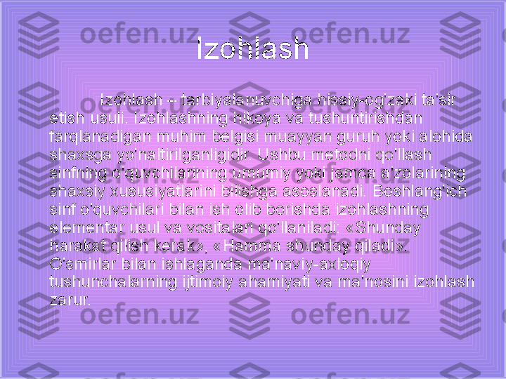 Izohlash
Izohlash – tarbiyalanuvchiga hissiy-og'zaki ta'sir 
etish usuli. Izohlashning hikoya va tushuntirishdan 
farqlanadigan muhim belgisi muayyan guruh yoki alohida 
shaxsga yo'naltirilganligidir. Ushbu metodni qo'llash 
sinfning o'quvchilarining umumiy yoki jamoa a'zolarining 
shaxsiy xususiyatlarini bilishga asoslanadi. Boshlang'ich 
sinf o'quvchilari bilan ish olib borishda izohlashning 
elementar usul va vositalari qo'llaniladi: «Shunday 
harakat qilish kerak», «Hamma shunday qiladi». 
O'smirlar bilan ishlaganda ma'naviy-axloqiy 
tushunchalarning ijtimoiy ahamiyati va ma'nosini izohlash 
zarur.  