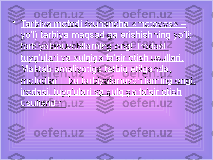 •
Tarbiya metodi (yunoncha «metodos» – 
yo'l) tarbiya maqsadiga erishishning yo'li; 
tarbiyalanuvchilarning ongi, irodasi, 
tuyg'ulari va xulqiga ta'sir etish usullari. 
Maktab amaliyotiga tatbiq etilganda, 
metodlar – bu tarbiyalanuvchilarning ongi, 
irodasi, tuyg'ulari va xulqiga ta'sir etish 
usullaridir.  