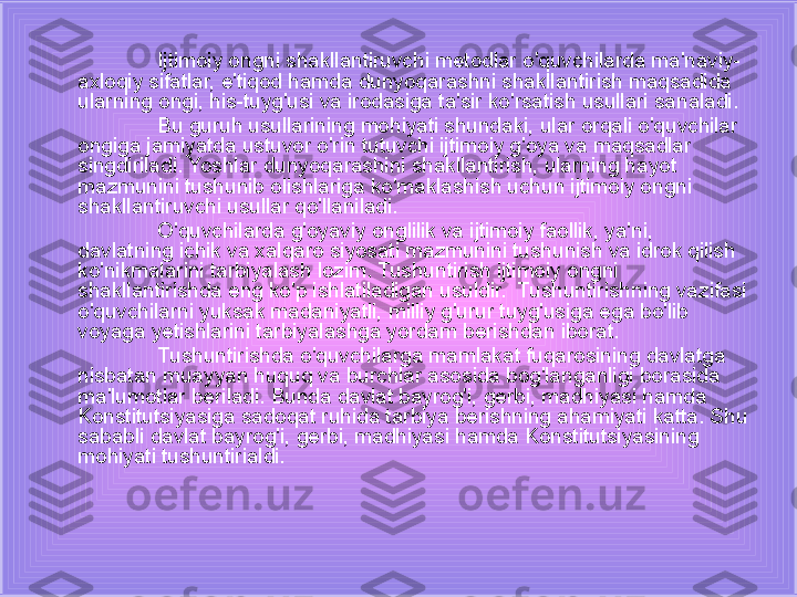 Ijtimoiy ongni shakllantiruvchi metodlar o'quvchilarda ma'naviy-
axloqiy sifatlar, e'tiqod hamda dunyoqarashni shakllantirish maqsadida 
ularning ongi, his-tuyg'usi va irodasiga ta'sir ko'rsatish usullari sanaladi.
Bu guruh usullarining mohiyati shundaki, ular orqali o'quvchilar 
ongiga jamiyatda ustuvor o'rin tutuvchi ijtimoiy g'oya va maqsadlar 
singdiriladi. Yoshlar dunyoqarashini shakllantirish, ularning hayot 
mazmunini tushunib olishlariga ko'maklashish uchun ijtimoiy ongni 
shakllantiruvchi usullar qo'llaniladi.
O'quvchilarda g'oyaviy onglilik va ijtimoiy faollik, ya'ni, 
davlatning ichik va xalqaro siyosati mazmunini tushunish va idrok qilish 
ko'nikmalarini tarbiyalash lozim. Tushuntirish ijtimoiy ongni 
shakllantirishda eng ko'p ishlatiladigan usuldir.  Tushuntirishning vazifasi 
o'quvchilarni yuksak madaniyatli, milliy g'urur tuyg'usiga ega bo'lib 
voyaga yetishlarini tarbiyalashga yordam berishdan iborat.
Tushuntirishda o'quvchilarga mamlakat fuqarosining davlatga 
nisbatan muayyan huquq va burchlar asosida bog'langanligi borasida 
ma'lumotlar beriladi. Bunda davlat bayrog'i, gerbi, madhiyasi hamda 
Konstitutsiyasiga sadoqat ruhida tarbiya berishning ahamiyati katta. Shu 
sababli davlat bayrog'i, gerbi, madhiyasi hamda Konstitutsiyasining 
mohiyati tushuntirialdi. 