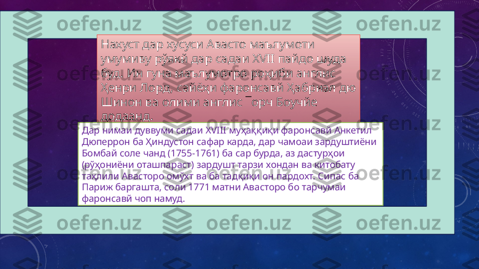 Нахуст дар хусуси Авасто маълумоти 
умумиву рўякй дар садаи  XVII  пайдо шуда 
буд. Ин гуна маълумотро роҳиби англис 
Ҳенри Лорд, сайёҳи фаронсавй Ҳабриэл дю 
Шинон ва олими англис ¯орч Боучйе 
додаанд. 
Дар нимаи дуввуми садаи  XVIII  муҳаққиқи фаронсавй Анкетил 
Дюперрон ба Ҳиндустон сафар карда, дар чамоаи зардуштиёни 
Бомбай соле чанд (1755-1761) ба сар бурда, аз дастурҳои 
(рўҳониёни оташпараст) зардушт тарзи хондан ва китобату 
таҳлили Авасторо омўхт ва ба тадқиқи он пардохт. Сипас ба 
Париж баргашта, соли 1771 матни Авасторо бо тарчумаи 
фаронсавй чоп намуд.   