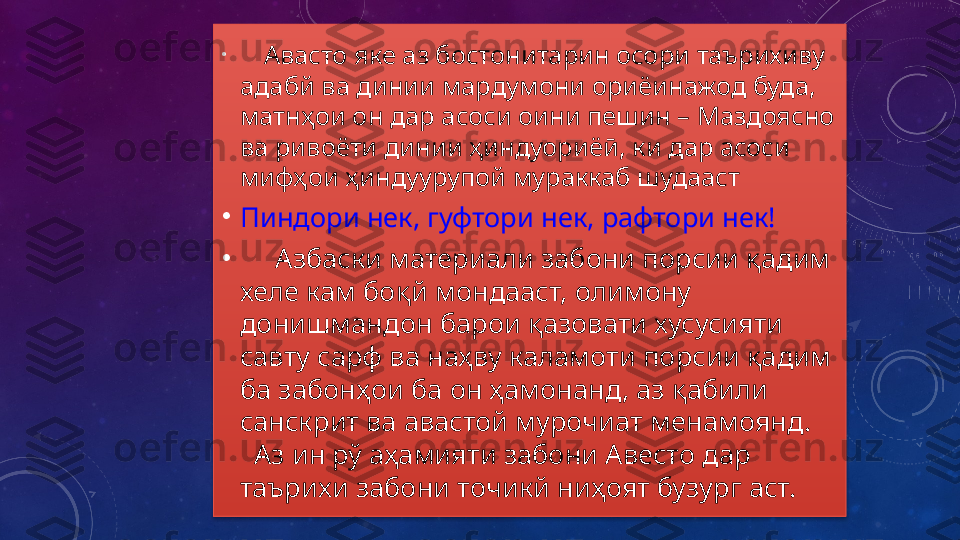 •
       Авасто яке аз бостонитарин осори таърихиву 
адабй ва динии мардумони ориёинажод буда, 
матнҳои он дар асоси оини пешин – Маздоясно 
ва ривоёти динии ҳиндуориёӣ, ки дар асоси 
мифҳои ҳиндуурупой мураккаб шудааст
•
Пиндори нек, гуфтори нек, рафтори нек!  
•
      Азбаски материали забони порсии қадим 
хеле кам боқй мондааст, олимону 
донишмандон барои қазовати хусусияти 
савту сарф ва наҳву каламоти порсии қадим 
ба забонҳои ба он ҳамонанд, аз қабили 
санскрит ва авастой мурочиат менамоянд.    
  Аз ин рў аҳамияти забони Авесто дар 
таърихи забони точикй ниҳоят бузург аст.  