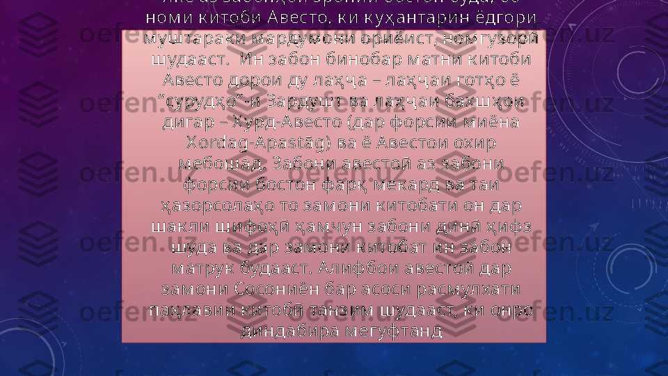 •
Як е аз забонҳ ои эронии бостон буда, бо 
ном и к итоби А весто, к и к у ҳ антарин ёдгори 
м у ш тарак и м арду м они ориёи ст, ном гу зорӣ 
ш удааст.  Ин забон бинобар м атни к итоби 
А весто дорои ду  лаҳ ҷ а – лаҳ ҷ аи готҳ о ё 
“ су рудҳ о” -и Зарду ш т ва лаҳ ҷ аи бах ш ҳ ои 
дигар – Х у рд-А весто (дар ф орсии м и ёна 
X ordag-A past āg)  ва ё Авестои ох ир 
м ебош ад . Забони авестоӣ аз забони 
ф орсии бостон ф арқ  м ек ард ва таи 
ҳ азорсолаҳ о то зам они к итобати он дар 
ш ак ли ш иф оҳ ӣ ҳ ам чу н забони динӣ  ҳ иф з 
ш уда ва дар зам они к итобат ин забон 
м атру к  будааст. А лиф бои авестоӣ дар 
зам они Сосониён бар асоси расм улхати 
паҳ лавии к итобӣ танзим  ш удааст, к и онро 
диндабира м егуф танд 