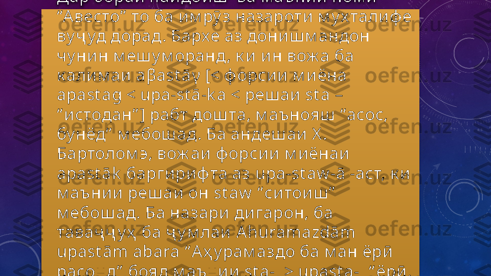 •
Дар бораи  пай до и ш    ва м аъни и  ном и  
“А весто”  то ба и м рӯ з назароти  м у х тали ф е 
ву ҷ уд дорад. Бархе аз дони ш м андон 
чу ни н м еш у м оранд, к и  и н вож а ба 
к али м аи   a β ast ā γ [<  ф орси и  м и ёна 
apast ag < upa-st ā-k a <  реш аи   st a – 
“ и стодан” ]  рабт дош та, м аънояш   “асос, 
бу нёд”   м ебош ад. Ба андеш аи  Х . 
Бартолом э, вож аи  ф орси и  м и ёнаи  
apast āk   барги ри ф та аз  upa-st aw -ā  - аст, к и  
м аъни и  реш аи  он  st aw   “ си тои ш ”  
м ебош ад. Ба назари  ди гарон, ба 
таваҷ ҷ у ҳ  ба ҷ у м лаи   Ahuramazdām 
upast ām abara   “ А ҳ у рам аздо ба м ан ёрӣ  
расонд”   бояд м аъни и   st a- [> upast a-] “ ёрӣ , 
к ӯ м ак ”   бош ад.  