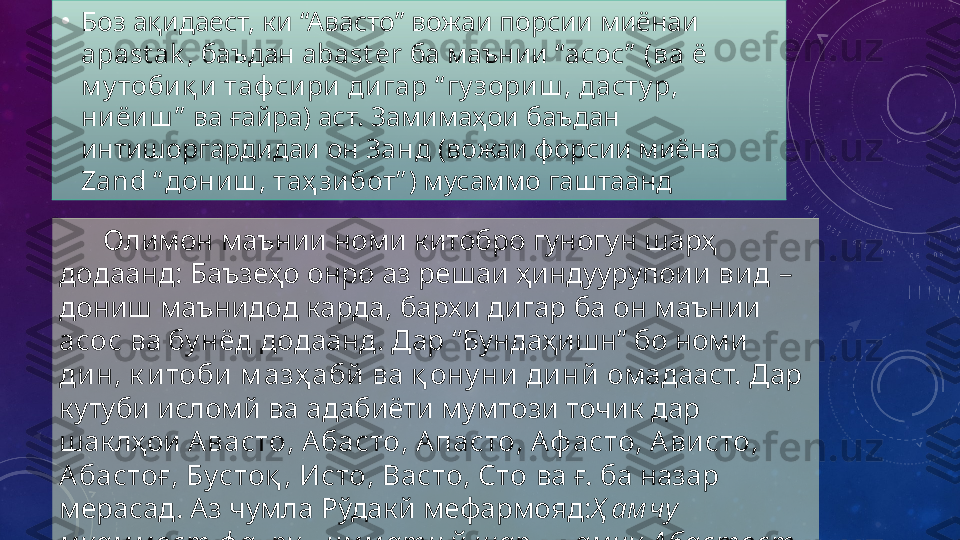 •
Боз ақидаест, ки “Авасто” вожаи порсии миёнаи 
apast ak ,  баъдан  abast er   ба маънии  “асос”  (ва ё 
м у тоби қ и  таф си ри ди гар “ гу зори ш , дасту р, 
ни ёи ш ”  ва ғайра) аст. Замимаҳои баъдан 
интишоргардидаи он  Занд  (вожаи форсии миёна 
Zand   “ дони ш , таҳ зи бот” ) мусаммо гаштаанд
       Олимон маънии номи китобро гуногун шарҳ 
додаанд: Баъзеҳо онро аз решаи ҳиндуурупоии  вид  – 
дониш маънидод карда, бархи дигар ба он маънии  
асос  ва  бу нёд  додаанд. Дар “Бундаҳишн” бо номи 
дин, к итоби   м азҳ абй  ва  қ ону ни динй  омадааст. Дар 
кутуби исломй ва адабиёти мумтози точик дар 
шаклҳои  Авасто, А басто, А пасто, Аф асто, А ви сто, 
Абастоғ, Бустоқ , Исто, Васто, Сто  ва ғ. ба назар 
мерасад. Аз чумла Рўдакй   мефармояд: Ҳ ам чу 
м уам м ост ф ахру ҳ им м ати ў  шарҳ ,Ҳ ам чу  А бастост 
ф аз л у сирати ў  З анд. 