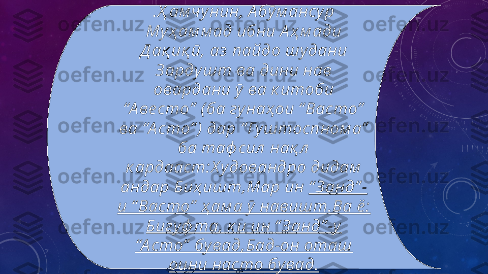 .Ҳ ам чу нин, А бӯ м ансу р 
Му ҳ ам м ад ибни А ҳ м ади 
Д ақ иқ ӣ, аз  пайдо шу дани 
З арду шт ва дини нав 
овардани ӯ  ва к итоби 
“А ве сто”  (ба гу наҳои “ Васто”  
ва “А сто” )  дар “ Гу штоспном а”  
ба таф сил  нақ л  
к ардааст:Х у довандро дидам  
андар Биҳ ишт,Мар ин  “ З анд” -
и “ Васто”  ҳ ам а ӯ  навишт.Ва ё :  
Бигу ф та, к и ин “ З анд” -у  
“А сто”  бу вад,Бад-он оташ 
оини насто бу вад. 