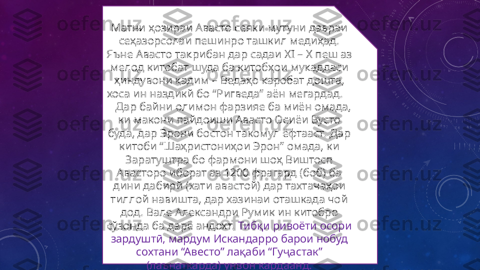 Матни ҳозираи Авасто сеяки мутуни давраи 
сеҳазорсолаи пешинро ташкил медиҳад. 
Яъне Авасто тақрибан дар садаи  XI – X  пеш аз 
мелод китобат шуда ба китобҳои муқаддаси 
ҳиндувони қадим – Ведаҳо қаробат дошта, 
хоса ин наздикй бо “Ригведа” аён мегардад.    
   Дар байни олимон фарзияе ба миён омада, 
ки макони пайдоиши Авасто Осиёи Вусто 
буда, дар Эрони бостон такомул ёфтааст. Дар 
китоби “Шаҳристониҳои Эрон” омада, ки 
Заратуштра бо фармони шоҳ Виштосп 
Авасторо иборат аз 1200 фрагард (боб) ба 
дини дабирй (хати авастой) дар тахтачаҳои 
тиллой навишта, дар хазинаи оташкада чой 
дод. Вале Александри Румик ин китобро 
сўзонда ба дарё андохт.  Тибқи ривоёти осори 
зардуштӣ, мардум Искандарро барои нобуд 
сохтани “Авесто” лақаби “Гуҷастак” 
(лаънаткарда) унвон кардаанд. 