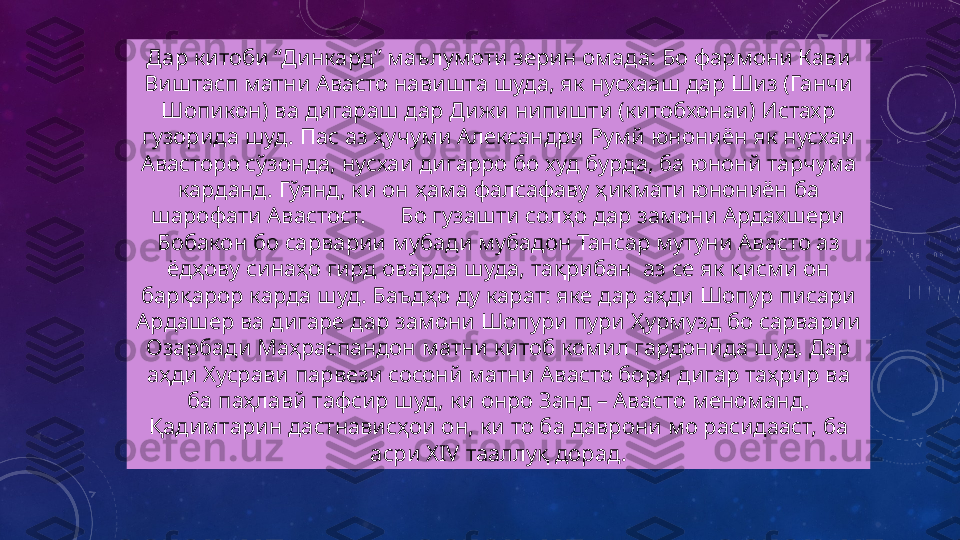 Дар китоби “Динкард” маълумоти зерин омада: Бо фармони Кави 
Виштасп матни Авасто навишта шуда, як нусхааш дар Шиз (Ганчи 
Шопикон) ва дигараш дар Дижи нипишти (китобхонаи) Истахр 
гузорида шуд. Пас аз ҳучуми Александри Румй юнониён як нусхаи 
Авасторо сўзонда, нусхаи дигарро бо худ бурда, ба юнонй тарчума 
карданд. Гўянд, ки он ҳама фалсафаву ҳикмати юнониён ба 
шарофати Авастост.      Бо гузашти солҳо дар замони Ардахшери 
Бобакон бо сарварии мубади мубадон Тансар мутуни Авасто аз 
ёдҳову синаҳо гирд оварда шуда, тақрибан  аз се як қисми он 
барқарор карда шуд. Баъдҳо ду карат: яке дар аҳди Шопур писари 
Ардашер ва дигаре дар замони Шопури пури Ҳурмузд бо сарварии 
Озарбади Маҳраспандон матни китоб комил гардонида шуд. Дар 
аҳди Хусрави парвези сосонй матни Авасто бори дигар таҳрир ва 
ба паҳлавй тафсир шуд, ки онро Занд – Авасто меноманд. 
Қадимтарин дастнависҳои он, ки то ба даврони мо расидааст, ба 
асри  XIV  тааллуқ дорад. 