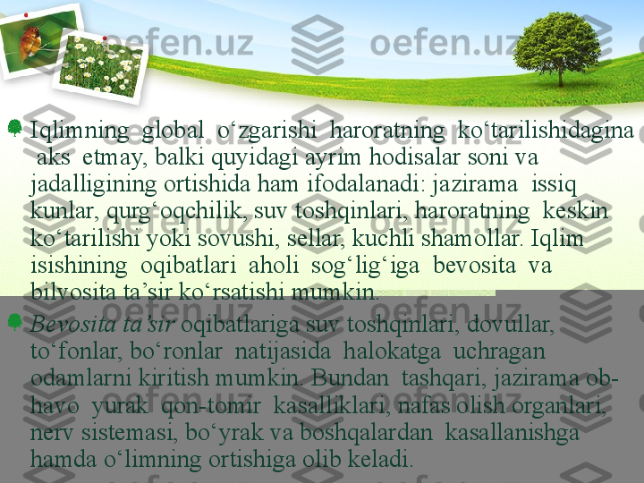 Iqlimning  global  о‘zgarishi  haroratning  kо‘tarilishidagina 
 aks  etmay, balki quyidagi ayrim hodisalar soni va 
jadalligining ortishida ham ifodalanadi: jazirama  issiq  
kunlar, qurg‘oqchilik, suv toshqinlari, haroratning  keskin  
kо‘tarilishi yoki sovushi, sellar, kuchli shamollar. Iqlim 
isishining  oqibatlari  aholi  sog‘lig‘iga  bevosita  va  
bilvosita ta’sir kо‘rsatishi mumkin. 
Bevosita ta’sir  oqibatlariga suv toshqinlari, dovullar, 
tо‘fonlar, bо‘ronlar  natijasida  halokatga  uchragan  
odamlarni kiritish mumkin. Bundan  tashqari, jazirama ob-
havo  yurak  qon-tomir  kasalliklari, nafas olish organlari, 
nerv sistemasi, bо‘yrak va boshqalardan  kasallanishga  
hamda о‘limning ortishiga olib keladi. 