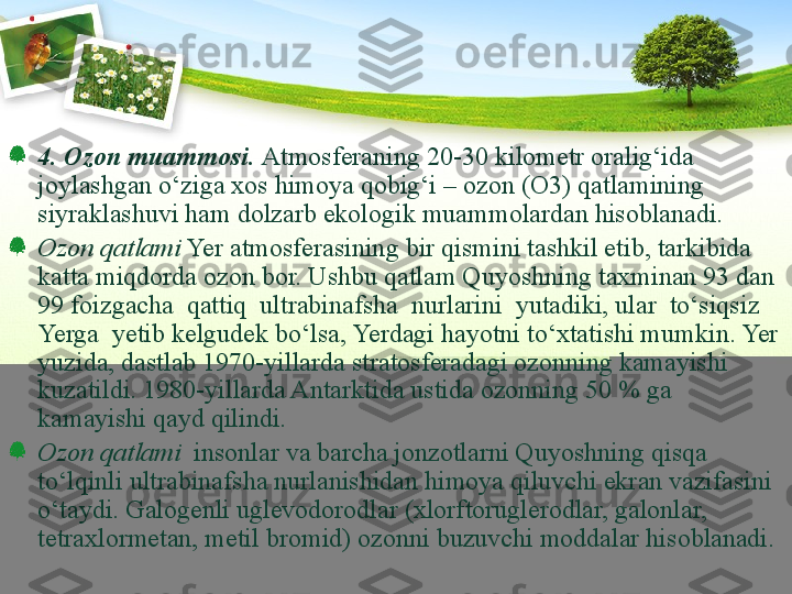 4.  Ozon muammosi.   Atmosferaning 20-30 kilometr oralig‘ida 
joylashgan о‘ziga xos himoya qobig‘i – ozon (O3) qatlamining 
siyraklashuvi ham dolzarb ekologik muammolardan hisoblanadi.
Ozon qatlami  Yer atmosferasining bir qismini tashkil etib, tarkibida 
katta miqdorda ozon bor. Ushbu qatlam Quyoshning taxminan 93 dan 
99 foizgacha  qattiq  ultrabinafsha  nurlarini  yutadiki, ular  tо‘siqsiz  
Yerga  yetib kelgudek bо‘lsa, Yerdagi hayotni tо‘xtatishi mumkin. Yer 
yuzida, dastlab 1970-yillarda stratosferadagi ozonning kamayishi 
kuzatildi. 1980-yillarda Antarktida ustida ozonning 50 % ga 
kamayishi qayd qilindi. 
Ozon qatlami   insonlar va barcha jonzotlarni Quyoshning qisqa 
tо‘lqinli ultrabinafsha nurlanishidan himoya qiluvchi ekran vazifasini 
о‘taydi. Galogenli uglevodorodlar (xlorftoruglerodlar, galonlar, 
tetraxlormetan, metil bromid) ozonni buzuvchi moddalar hisoblanadi. 