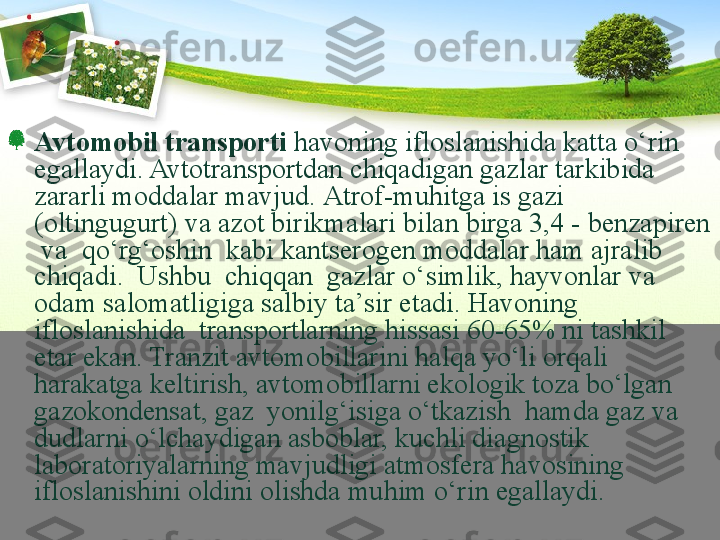 Avto mobil  transport i  havoni ng  ifloslanishida katta  о ‘rin 
egallaydi. Avto transport dan chiqadigan gazlar tarkibida 
zararli moddalar mavjud.  Atrof-muhitga is gazi 
(oltingugurt) va azot birikmalari bilan birga 3,4 - benzapiren 
 va  qо‘rg‘oshin  kabi kan t serogen moddalar ham ajralib 
chiqadi.  Ushbu  chiqqan  gazlar о‘simlik, hayvonlar va 
odam salomatligiga salbiy ta’sir etadi. Havoning  
ifloslanishida  transportlarning hissasi 60-65% ni tashkil 
etar ekan. Tranzit avtomobillarini halqa yо‘li orqali 
harakatga keltirish, avtomobillarni ekologik toza bо‘lgan 
gazo kondensat, gaz  yonilg‘isiga о‘tkazish  hamda gaz va 
dudlarni о‘lchaydigan asboblar, kuchli diagnostik 
laboratoriyalarning mavjudligi atmosfera havosining 
ifloslanishini oldini olishda muhim о‘rin egallaydi. 