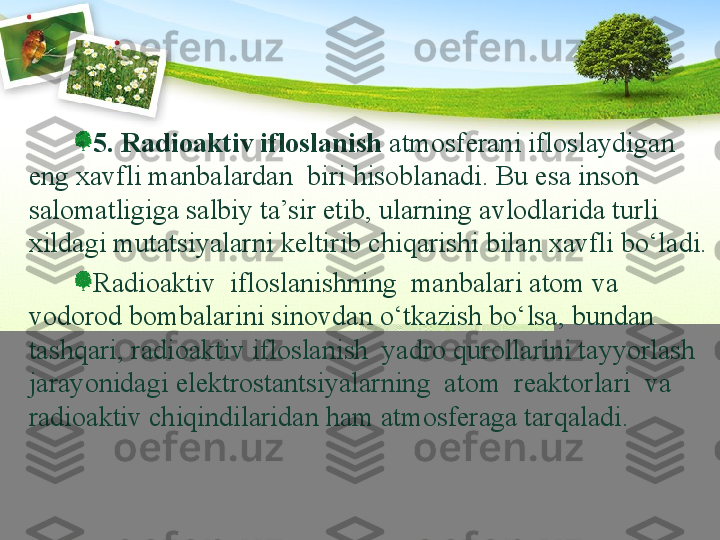 5.  Radioaktiv ifloslanish  atmosferani ifloslaydigan 
eng xavfli manbalardan  biri hisoblanadi. Bu esa inson  
salomatligiga salbiy ta’sir etib, ularning avlodlarida turli 
xildagi mutatsiyalarni keltirib chiqarishi bilan xavfli bо‘ladi.
Radioaktiv  ifloslanishning  manbalari atom va 
vodorod bombalarini sinovdan о‘tkazish bо‘lsa, bundan 
tashqari, radioaktiv ifloslanish  yadro qurollarini tayyorlash 
jarayonidagi elektrostantsiyalarning  atom  reaktorlari  va  
radioaktiv chiqindilaridan ham atmosferaga tarqaladi. 