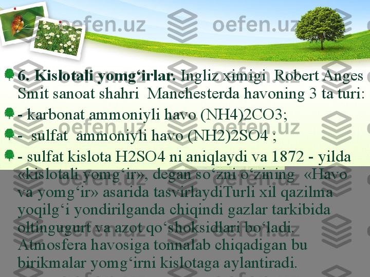 6.  Kislotali yomg‘irlar.  Ingliz ximigi  Robert Anges 
Smit sanoat shahri  Manchesterda havoning 3 ta turi:
- karbonat ammoniyli havo (NH4)2CO3;
-  sulfat  ammoniyli havo (NH2)2SO4 ; 
- sulfat kislota H2SO4 ni aniqlaydi va 1872 - yilda 
«kislotali yomg‘ir», degan sо‘zni о‘zining  «Havo 
va yomg‘ir» asarida tasvirlaydiTurli xil qazilma 
yoqilg‘i yondirilganda chiqindi gazlar tarkibida 
oltingugurt va azot qо‘shoksidlari bо‘ladi. 
Atmosfera havosiga tonnalab chiqadigan bu 
birikmalar yomg‘irni kislotaga aylantiradi.  