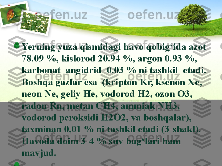 Yerning yuza qismidagi havo qobig‘ida azot 
78.09 %, kislorod 20.94 %, argon 0.93 %, 
karbonat  angidrid  0.03 % ni tashkil  etadi. 
Boshqa gazlar esa  (kripton Kr, ksenon Xe, 
neon Ne, geliy He, vodorod H2, ozon O3, 
radon Rn, metan CH4, ammiak NH3, 
vodorod peroksidi H2O2, va boshqalar), 
taxminan 0,01 % ni tashkil etadi (3-shakl). 
Havoda doim 3-4 % suv bug‘lari ham 
mavjud.  