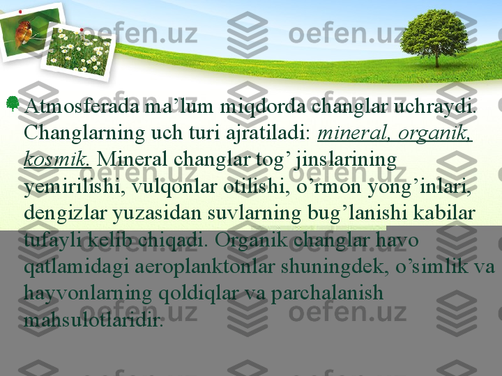 Atmosferada m a ’lum miqdorda changlar uchraydi. 
C h anglarning uch turi ajratiladi:  mineral, organik, 
kosmik.  Mineral changlar tog’ jinslarining 
yemirilishi, vulqonlar otilishi, o’rmon yong’inlari, 
dengizlar yuzasidan suvlarning bug’lanishi kabilar 
tufayli kelib chiqadi. Organik changlar havo 
qatlamidagi aeroplanktonlar shuningdek, o’simlik va 
hayvonlarning qoldiqlar va parchalanish 
mahsulotlaridir. 