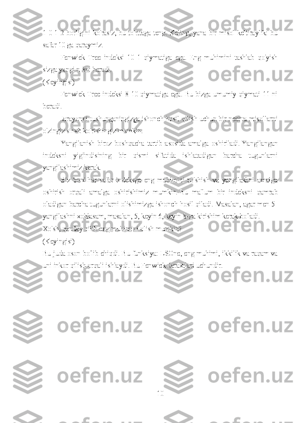 1-0-1-2 borligini  ko'rasiz, bu to'rttaga teng. Keling, yana  bir  misol  keltiraylik:  bu
safar 10 ga qaraymiz.
Fenwick   Tree   indeksi   10   1   qiymatiga   ega.   Eng   muhimini   tashlab   qo'yish
sizga yangi n 8ni beradi.
(Keyingisi)
Fenwick Tree indeksi  8 10 qiymatiga ega. Bu bizga umumiy qiymati 11 ni
beradi.
Jarayonni tushunganingizga ishonch hosil qilish uchun bir nechta misollarni
o'zingiz sinab ko'rishingiz mumkin.
Yangilanish   biroz   boshqacha   tartib   asosida   amalga   oshiriladi.   Yangilangan
indeksni   yig'indisining   bir   qismi   sifatida   ishlatadigan   barcha   tugunlarni
yangilashimiz kerak.
Biz   buni   har   safar   indeksga   eng   muhimini   qo'shish   va   yangilashni   amalga
oshirish   orqali   amalga   oshirishimiz   mumkin.   Bu   ma'lum   bir   indeksni   qamrab
oladigan barcha tugunlarni olishimizga ishonch hosil qiladi. Masalan, agar men 5-
yangilashni xohlasam, masalan, 5, keyin 6, keyin 8-ga kirishim kerak bo'ladi.
Xo'sh, qanday qilib eng muhimini olish mumkin?
(Keyingisi)
Bu juda oson bo'lib chiqdi.   Bu funksiya: LSOne, eng muhimi, ikkilik va raqam va
uni inkor qilish orqali ishlaydi.  Bu Fenwick daraxtlari uchundir.
10 