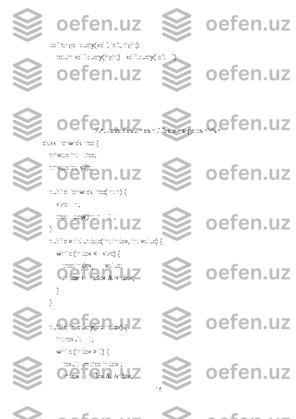     def range_query(self, left, right):
        return self.query(right) - self.query(left - 1)
2.4. Java dasturlash tilida amalga oshirish
class FenwickTree {
    private int[] tree;
    private int size;
    public FenwickTree(int n) {
        size = n;
        tree = new int[n + 1];
    }
    public void update(int index, int value) {
        while (index <= size) {
            tree[index] += value;
            index += index & -index;
        }
    }
    public int query(int index) {
        int result = 0;
        while (index > 0) {
            result += tree[index];
            index -= index & -index;
16 