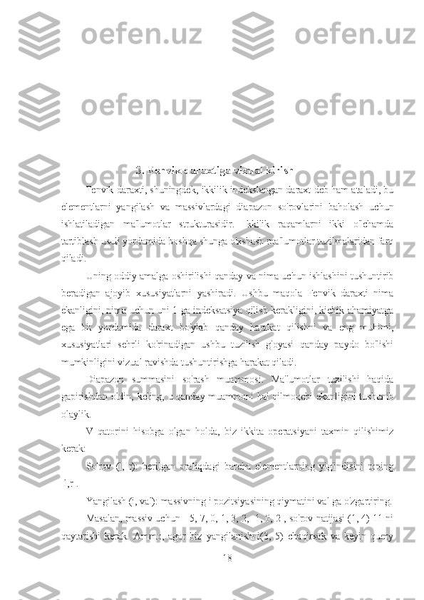 3. Fenvik daraxtiga vizual kirish
Fenvik daraxti, shuningdek, ikkilik indekslangan daraxt deb ham ataladi, bu
elementlarni   yangilash   va   massivlardagi   diapazon   so'rovlarini   baholash   uchun
ishlatiladigan   ma'lumotlar   strukturasidir.   Ikkilik   raqamlarni   ikki   o'lchamda
tartiblash usuli yordamida boshqa shunga o'xshash ma'lumotlar tuzilmalaridan farq
qiladi.
Uning oddiy amalga oshirilishi qanday va nima uchun ishlashini tushuntirib
beradigan   ajoyib   xususiyatlarni   yashiradi.   Ushbu   maqola   Fenvik   daraxti   nima
ekanligini, nima uchun uni 1 ga indeksatsiya qilish kerakligini, kichik ahamiyatga
ega   bit   yordamida   daraxt   bo'ylab   qanday   harakat   qilishni   va   eng   muhimi,
xususiyatlari   sehrli   ko'rinadigan   ushbu   tuzilish   g'oyasi   qanday   paydo   bo'lishi
mumkinligini vizual ravishda tushuntirishga harakat qiladi.
Diapazon   summasini   so'rash   muammosi.   Ma'lumotlar   tuzilishi   haqida
gapirishdan oldin, keling, u qanday muammoni hal qilmoqchi ekanligini tushunib
olaylik. 
V   qatorini   hisobga   olgan   holda,   biz   ikkita   operatsiyani   taxmin   qilishimiz
kerak: 
So'rov   (l,   r):   berilgan   oraliqdagi   barcha   elementlarning   yig'indisini   toping
[l,r].
Yangilash (i, val): massivning i pozitsiyasining qiymatini val ga o'zgartiring.
Masalan, massiv uchun [-5, 7, 0, 1, 3, 2, -1, 0, 2], so'rov natijasi (1, 4) 11 ni
qaytarishi   kerak.   Ammo,   agar   biz   yangilanishni(3,   5)   chaqirsak   va   keyin   query
18 