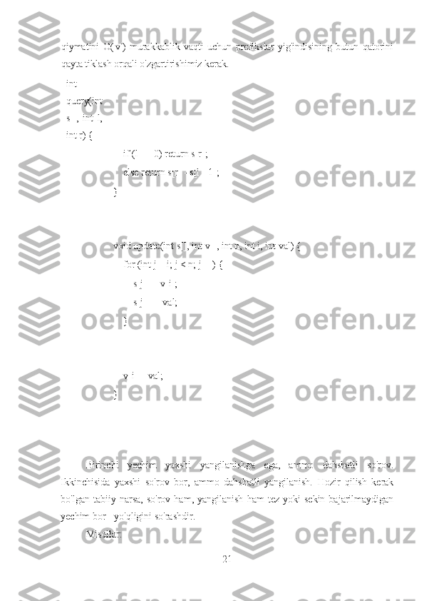 qiymatini   O(|v|)   murakkablik   vaqti   uchun   prefikslar   yig'indisining   butun   qatorini
qayta tiklash orqali o'zgartirishimiz kerak.
int
query(int
s[],   int   l,
int r) {
    if (l == 0) return s[r];
    else return s[r] - s[l - 1];
}
void update(int s[], int v[], int n, int i, int val) {
    for (int j = i; j < n; j++) {
         s[j] -= v[i];
        s[j] += val;
    }
    v[i] = val;
}
Birinchi   yechim   yaxshi   yangilanishga   ega,   ammo   dahshatli   so'rov.
Ikkinchisida   yaxshi   so'rov   bor,   ammo   dahshatli   yangilanish.   Hozir   qilish   kerak
bo'lgan   tabiiy  narsa,   so'rov   ham,  yangilanish   ham   tez   yoki   sekin   bajarilmaydigan
yechim bor - yo'qligini so'rashdir.
Misollar:
21 