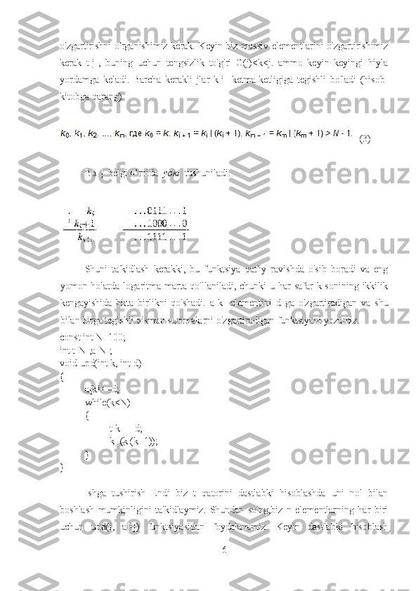 o'zgartirishni  o'rganishimiz kerak. Keyin biz massiv elementlarini o'zgartirishimiz
kerak   t[j],   buning   uchun   tengsizlik   to'g'ri   G(j)<k<j.   ammo   keyin   keyingi   hiyla
yordamga   keladi.   Barcha   kerakli   jlar   k[i]   ketma-ketligiga   tegishli   bo'ladi   (hisob-
kitobga qarang).
   (3)
Bu  |  belgi o’rnida   yoki   tushuniladi.
Shuni   ta'kidlash   kerakki,   bu   funktsiya   qat'iy   ravishda   o'sib   boradi   va   eng
yomon holatda logaritma marta qo'llaniladi, chunki u har safar  k sonining ikkilik
kengayishida   bitta   birlikni   qo'shadi.   a[ k ]   elementini   d   ga   o ' zgartiradigan   va   shu
bilan   birga   tegishli   qisman   summalarni   o ' zgartiradigan   funktsiyani   yozamiz .
const int N=100;
int t[N],a[N];
void upd(int k, int d)
{
a[k]+=d;
while(k<N)
{
t[k]+=d;
k=(k|(k+1));
}
}
Ishga   tushirish   Endi   biz   t   qatorini   dastlabki   hisoblashda   uni   nol   bilan
boshlash   mumkinligini   ta'kidlaymiz.   Shundan   so'ng,biz   n   elementlarning   har   biri
uchun   upd(i,   a[i])   funktsiyasidan   foydalanamiz.   Keyin   dastlabki   hisoblash
6 