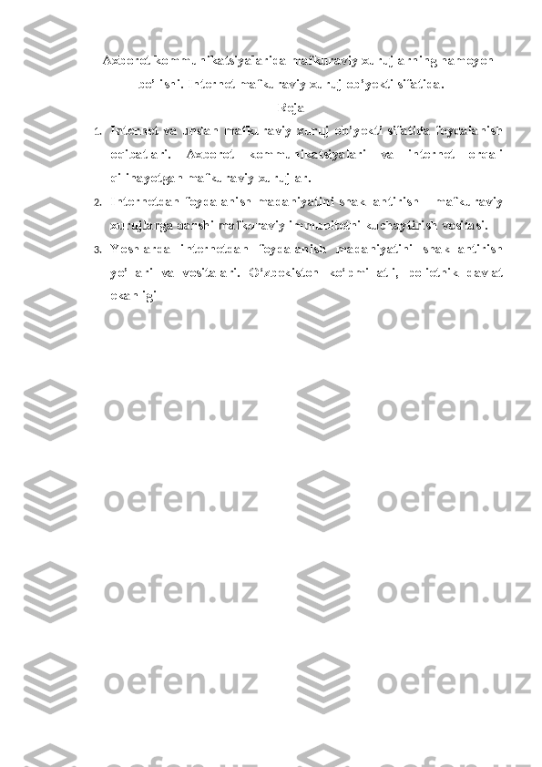 Axborot kommunikatsiyalarida mafkuraviy xurujlarning namoyon
bo’lishi.  Internet mafkuraviy xuruj ob’yekti sifatida.
Reja
1. Internet   va   undan   mafkuraviy   xuruj   ob’yekti   sifatida   foydalanish
oqibatlari.   Axborot   kommunikatsiyalari   va   internet   orqali
qilinayotgan mafkuraviy xurujlar. 
2. Internetdan foydalanish madaniyatini shakllantirish – mafkuraviy
xurujlarga qarshi mafkuraviy immunitetni kuchaytirish vositasi. 
3. Yoshlarda   internetdan   foydalanish   madaniyatini   shakllantirish
yo’llari   va   vositalari.   O ‘zbekiston   ko‘pmillatli,   polietnik   davlat
ekanligi 