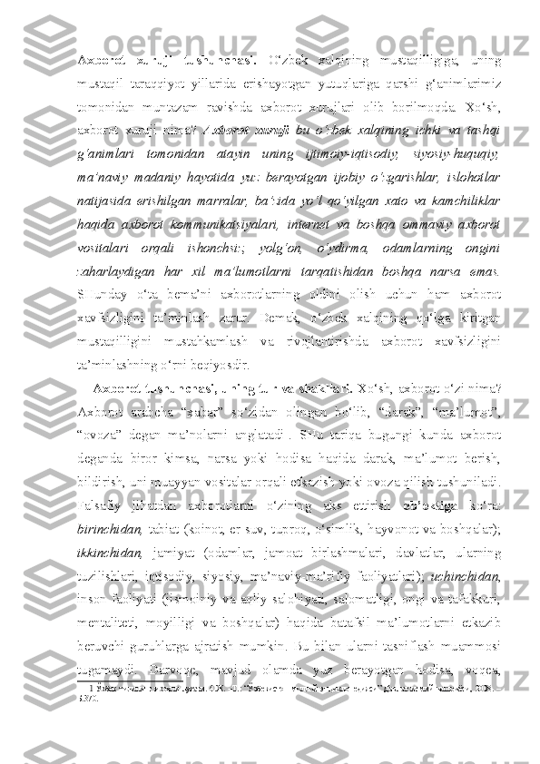 Axborot   xuruji   tushunchasi.   O‘zbek   xalqining   mustaqilligiga,   uning
mustaqil   taraqqiyot   yillarida   erishayotgan   yutuqlariga   qarshi   g‘animlarimiz
tomonidan   muntazam   ravishda   axborot   xurujlari   olib   borilmoqda.   Xo‘sh,
axborot   xuruji   nima?   Axborot   xuruji   bu   o‘zbek   xalqining   ichki   va   tashqi
g‘animlari   tomonidan   atayin   uning   ijtimoiy-iqtisodiy,   siyosiy-huquqiy,
ma’naviy   madaniy   hayotida   yuz   berayotgan   ijobiy   o‘zgarishlar,   islohotlar
natijasida   erishilgan   marralar,   ba’zida   yo‘l   qo‘yilgan   xato   va   kamchiliklar
haqida   axborot   kommunikatsiyalari,   internet   va   boshqa   ommaviy   axborot
vositalari   orqali   ishonchsiz,   yolg‘on,   o‘ydirma,   odamlarning   ongini
zaharlaydigan   har   xil   ma’lumotlarni   tarqatishidan   boshqa   narsa   emas.
SHunday   o‘ta   bema’ni   axborotlarning   oldini   olish   uchun   ham   axborot
xavfsizligini   ta’minlash   zarur.   Demak,   o‘zbek   xalqining   qo‘lga   kiritgan
mustaqilligini   mustahkamlash   va   rivojlantirishda   axborot   xavfsizligini
ta’minlashning o‘rni beqiyosdir.
Axborot tushunchasi, uning tur va shakllari.  Xo‘sh, axborot o‘zi nima?
Axborot   arabcha   “xabar”   so‘zidan   olingan   bo‘lib,   “darak”,   “ma’lumot”,
“ovoza”   degan   ma’nolarni   anglatadi 1
.   SHu   tariqa   bugungi   kunda   axborot
deganda   biror   kimsa,   narsa   yoki   hodisa   haqida   darak,   ma’lumot   berish,
bildirish, uni muayyan vositalar orqali etkazish yoki ovoza qilish tushuniladi.
Falsafiy   jihatdan   axborotlarni   o‘zining   aks   ettirish   ob’ektiga   ko‘ra:
birinchidan,   tabiat (koinot, er-suv, tuproq, o‘simlik, hayvonot va boshqalar);
ikkinchidan,   jamiyat   (odamlar,   jamoat   birlashmalari,   davlatlar,   ularning
tuzilishlari,   iqtisodiy,   siyosiy,   ma’naviy-ma’rifiy   faoliyatlari);   uchinchidan ,
inson  faoliyati   (jismoiniy   va   aqliy  salohiyati,  salomatligi,   ongi   va  tafakkuri,
mentaliteti,   moyilligi   va   boshqalar)   haqida   batafsil   ma’lumotlarni   etkazib
beruvchi   guruhlarga   ajratish   mumkin.   Bu   bilan   ularni   tasniflash   muammosi
tugamaydi.   Darvoqe,   mavjud   olamda   yuz   berayotgan   hodisa,   voqea,
1   Ўзбек тилининг  изоҳли луғати. 4.Ж. –Т.: “Ўзбекистон  миллий  энциклопедияси”  Давлат  илмий нашриёти,  2008. –
Б.370. 