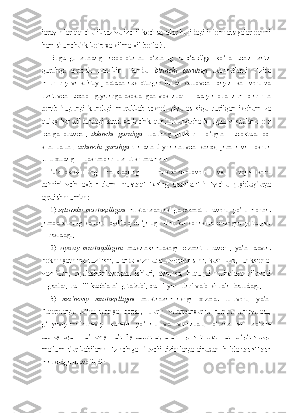 jarayonlar qanchalik tez va izchil kechsa, ular haqidagi informatsiyalar oqimi
ham shunchalik ko‘p va xilma-xil bo‘ladi. 
Bugungi   kundagi   axborotlarni   o‘zining   sub’ektiga   ko‘ra   uchta   katta
guruhga   ajratish   mumkin.   Bunda:   birinchi   guruhga   axborotlarni   o‘zida
miqdoriy   va   sifatiy   jihatdan   aks   ettirgan   holda   saqlovchi,   qayta   ishlovchi   va
uzatuvchi   texnologiyalarga   asoslangan   vositalar   –   oddiy   aloqa   tarmoqlaridan
tortib   bugungi   kundagi   murakkab   texnologiya   asosiga   qurilgan   ixcham   va
qulay   har   xil   turdagi   katta   va   kichik   qurilmalargacha   bo‘lgan   vositalarni   o‘z
ichiga   oluvchi;   ikkinchi   guruhga   ularning   ijodkori   bo‘lgan   intelektual   aql
sohiblarini;   uchinchi guruhga   ulardan foydalanuvchi shaxs, jamoa va boshqa
turli xildagi birlashmalarni kiritish mumkin.
O‘zbekistonning   mustaqilligini   mustahkamlovchi   va   rivojlanishini
ta’minlovchi   axborotlarni   mustaqillikning   shakllari   bo‘yicha   quyidagilarga
ajratish mumkin: 
1)   iqtisodiy mustaqilligini   mustahkamlashga xizmat qiluvchi, ya’ni mehnat
jamoalarining   sanoat,   qishloq   xo‘jaligi,   ilm-fan   sohasida   erishgan   yutuqlari
borasidagi;
2)   siyosiy   mustaqilligini   mustahkamlashga   xizmat   qiluvchi,   ya’ni   davlat
hokimiyatining tuzilishi, ularda xizmat qiluvchilar soni, kasb-kori, funksional
vazifalari,   rejalashtirilayotgan   ishlari,   ayniqsa,   huquqni   muhofaza   qiluvchi
organlar, qurolli kuchlarning tarkibi, qurol-yoroqlari va boshqalar haqidagi;
3)   ma’naviy   mustaqilligini   mustahkamlashga   xizmat   qiluvchi,   ya’ni
fuqarolarga   ta’lim-tarbiya   berish,   ularni   vatanparvarlik   ruhida   tarbiyalash,
g‘oyaviy-mafkuraviy   kurash   yo‘llari   va   vositalari,   o‘tkazilishi   ko‘zda
tutilayotgan   ma’naviy-ma’rifiy   tadbirlar,   ularning   ishtirokchilari   to‘g‘risidagi
ma’lumotlar kabilarni o‘z ichiga oluvchi tizimlarga ajratgan holda   tasniflash
maqsadga muvofiqdir. 