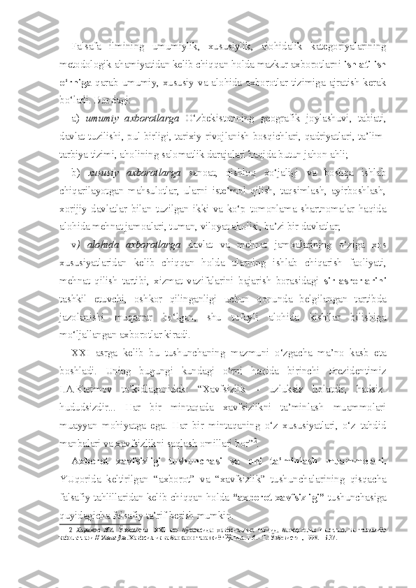 Falsafa   ilmining   umumiylik,   xususiylik,   alohidalik   kategoriyalarining
metodologik ahamiyatidan kelib chiqqan holda mazkur axborotlarni  ishlatilish
o‘rniga   qarab umumiy, xususiy  va alohida axborotlar tizimiga ajratish kerak
bo‘ladi. Bundagi:
a)   umumiy   axborotlarga   O‘zbekistonning   geografik   joylashuvi,   tabiati,
davlat tuzilishi, pul birligi, tarixiy rivojlanish bosqichlari, qadriyatlari, ta’lim-
tarbiya tizimi, aholining salomatlik darajalari haqida butun jahon ahli; 
b)   xususiy   axborotlarga   sanoat,   qishloq   xo‘jaligi   va   boshqa   ishlab
chiqarilayotgan   mahsulotlar,   ularni   iste’mol   qilish,   taqsimlash,   ayirboshlash,
xorijiy   davlatlar   bilan   tuzilgan   ikki   va   ko‘p   tomonlama   shartnomalar   haqida
alohida mehnat jamoalari, tuman, viloyat aholisi, ba’zi bir davlatlar;
v )   alohida   axborotlarga   davlat   va   mehnat   jamoalarining   o‘ziga   xos
xususiyatlaridan   kelib   chiqqan   holda   ularning   ishlab   chiqarish   faoliyati,
mehnat   qilish   tartibi,   xizmat   vazifalarini   bajarish   borasidagi   sir-asrorlarini
tashkil   etuvchi,   oshkor   qilinganligi   uchun   qonunda   belgilangan   tartibda
jazolanishi   muqarrar   bo‘lgan,   shu   tufayli   alohida   kishilar   bilishiga
mo‘ljallangan axborotlar kiradi.
XX I   asrga   kelib   bu   tushunchaning   mazmuni   o‘zgacha   ma’no   kasb   eta
boshladi.   Uning   bugungi   kundagi   o‘rni   haqida   birinchi   Prezidentimiz
I.A.Karimov   ta’kidlaganidek:   “Xavfsizlik   –   uzluksiz   holatdir,   hadsiz-
hududsizdir...   Har   bir   mintaqada   xavfsizlikni   ta’minlash   muammolari
muayyan   mohiyatga   ega.   Har   bir   mintaqaning   o‘z   xususiyatlari,   o‘z   tahdid
manbalari va xavfsizlikni saqlash omillari bor” 2
. 
Axborot   xavfsizligi   tushunchasi   va   uni   ta’minlash   muammolari.
YUqorida   keltirilgan   “axborot”   va   “xavfsizlik”   tushunchalarining   qisqacha
falsafiy tahlillaridan kelib chiqqan holda   “axborot xavfsizligi”   tushunchasiga
quyidagicha falsafiy ta’rif berish mumkin.
2   Каримов   И.А.   Ўзбекистон   ХХ1   аср   бўсағасида:   хавфсизликка   таҳдид,   барқарорлик   шартлари   ва   тараққиёт
кафолатлари //  Унинг ўзи . Хавфсизлик ва барқарор тараққиёт йўлида. Т.6. –Т.: Ўзбекистон, 1998. –Б.37. 