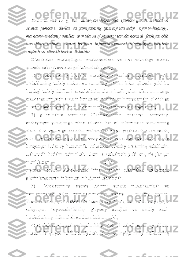 Axborot  xavfsizligi    bu – muayyan shaxs, oila, ijtimoiy guruh, mehnat va
xizmat   jamoasi,   davlat   va   jamiyatning   ijtimoiy-iqtisodiy,   siyosiy-huquqiy,
ma’naviy-madaniy omillar asosida xavf-xatarsiz tarzda normal  faoliyat olib
borishlari   uchun     zarur   bo‘lgan   informatsiyalarni   o‘rnatilgan   tartibda
saqlash va etkazib berish  tizimidir.
O‘zbekiston   mustaqilligini   mustahkamlash   va   rivojlantirishga   xizmat
qiluvchi axborot xavfsizligini ta’minlash tizimiga: 
1)   O‘zbekistonning   bevosita   mustaqilligini   saqlashga   qaratilgan,   ya’ni
o‘zbeklarning   tarixiy   makon   va   zamondagi   o‘rnini   inkor   qiluvchi   yoki   bu
haqdagi   tarixiy   dalillarni   soxtalashtirib,   ularni   buzib   jahon   afkor   ommasiga
etkazishga urinuvchi soxta informatsiyalar oqimidan himoyalanishni o‘z ichiga
oluvchi haqqoniy ma’lumotlar tizimini muntazam ravishda ishga solish; 
2)   globallashuv   sharoitida   O‘zbekistonning   iqtisodiyot   sohasidagi
erishayotgan   yutuqlariga   rahna   soluvchi   har   xil   informatsion   xurujlarning
oldini   olish   va   ularga   ishonchli   ma’lumotlar   orqali   qaqshatqich   zarba   berish,
ya’ni bugungi kundagi jahon-moliyaviy inqirozi sharoitida mamlakatimida yuz
berayotgan   iqtisodiy   barqarorlik,   qolaversa,   iqtisodiy   o‘sishning   sabablarini
tushuntirib   berishni   ta’minlash,   ularni   soxtalashtirib   yoki   eng   rivojlangan
mamlakatlar   bilan  
qiyoslash   orqali   “o‘zbek   modeli”ning   obro‘sini   tushirishga   intilayotgan
g‘animlarga qarshi informatsion hujumni uyushtirish;
3)   O‘zbekistonning   siyosiy   tizimini   yanada   mustahkamlash   va
rivojlantirishga,   ya’ni   mamlakatimizning   siyosiy   –   huquqiy   hayotini
liberallashtirishga, O‘zbekistonda “demokratiya” yo‘q deb, butun dunyoga jar
solayotgan   “siyosatchi”larning   g‘oyaviy   xurujlari   va   amaliy   xatti-
harakatlarining oldini olish va ularni badnom etish; 
4)   O‘zbekistonda   yashovchi   aholining   64%   ini   tashkil   etuvchi   yoshlarni
mustaqillik   g‘oyasi   ruhida   tarbiyalash,   ularning   ongiga   milliy   mafkuraning 