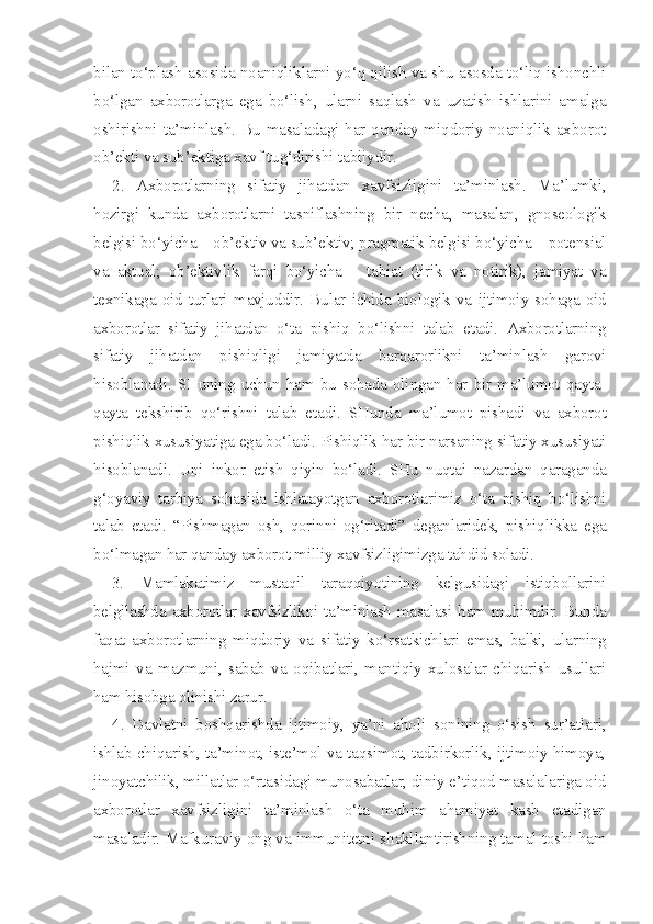 bilan to‘plash asosida noaniqliklarni yo‘q qilish va shu asosda to‘liq ishonchli
bo‘lgan   axborotlarga   ega   bo‘lish,   ularni   saqlash   va   uzatish   ishlarini   amalga
oshirishni  ta’minlash.  Bu  masaladagi  har  qanday miqdoriy  noaniqlik  axborot
ob’ekti va sub’ektiga xavf tug‘dirishi tabiiydir.
2.   Axborotlarning   sifatiy   jihatdan   xavfsizligini   ta’minlash.   Ma’lumki,
hozirgi   kunda   axborotlarni   tasniflashning   bir   necha,   masalan,   gnoseologik
belgisi bo‘yicha – ob’ektiv va sub’ektiv; pragmatik belgisi bo‘yicha – potensial
va   aktual;   ob’ektivlik   farqi   bo‘yicha   –   tabiat   (tirik   va   notirik),   jamiyat   va
texnikaga   oid   turlari   mavjuddir.   Bular   ichida   biologik   va   ijtimoiy   sohaga   oid
axborotlar   sifatiy   jihatdan   o‘ta   pishiq   bo‘lishni   talab   etadi.   Axborotlarning
sifatiy   jihatdan   pishiqligi   jamiyatda   barqarorlikni   ta’minlash   garovi
hisoblanadi.   SHuning   uchun   ham   bu   sohada  olingan  har  bir   ma’lumot   qayta-
qayta   tekshirib   qo‘rishni   talab   etadi.   SHunda   ma’lumot   pishadi   va   axborot
pishiqlik xususiyatiga ega bo‘ladi. Pishiqlik har bir narsaning sifatiy xususiyati
hisoblanadi.   Uni   inkor   etish   qiyin   bo‘ladi.   SHu   nuqtai   nazardan   qaraganda
g‘oyaviy   tarbiya   sohasida   ishlatayotgan   axborotlarimiz   o‘ta   pishiq   bo‘lishni
talab   etadi.   “Pishmagan   osh,   qorinni   og‘ritadi”   deganlaridek,   pishiqlikka   ega
bo‘lmagan har qanday axborot milliy xavfsizligimizga tahdid soladi.
3.   Mamlakatimiz   mustaqil   taraqqiyotining   kelgusidagi   istiqbollarini
belgilashda axborotlar xavfsizlikni ta’minlash masalasi ham muhimdir. Bunda
faqat   axborotlarning   miqdoriy   va   sifatiy   ko‘rsatkichlari   emas,   balki,   ularning
hajmi   va   mazmuni,   sabab   va   oqibatlari,   mantiqiy   xulosalar   chiqarish   usullari
ham hisobga olinishi zarur.
4.   Davlatni   boshqarishda   ijtimoiy,   ya’ni   aholi   sonining   o‘sish   sur’atlari,
ishlab chiqarish, ta’minot, iste’mol va taqsimot, tadbirkorlik, ijtimoiy himoya,
jinoyatchilik, millatlar o‘rtasidagi munosabatlar, diniy e’tiqod masalalariga oid
axborotlar   xavfsizligini   ta’minlash   o‘ta   muhim   ahamiyat   kasb   etadigan
masaladir. Mafkuraviy ong va immunitetni shakllantirishning tamal toshi ham 