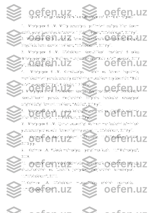 Foydalaniladigan asosiy darsliklar va o‘quv qo‘llanmalar ro‘yxati
1.     Mirziyoyev   SH.M.   Milliy   taraqqiyot     yo’limizni   qat’iyat   bilan   davom
ettirib, yangi bosqichga ko’taramiz. 1-jild, Toshkent,”O’zbekiston”, 2017 yil.
2.   Mirziyoyev   SH.M.   Erkin   va   farovon   demokratik   O’zbekiston   davlatini
birgalikda barpo etamiz. Toshkent, “O’zbekiston”, 2017 yil.
3.   Mirziyoyev   SH.M.   O’zbekiston   Respublikasi   Prezidenti   SHavkat
Mirziyoyevning   Oliy   Majlisga   murojaatnomasi.   “Xalq   so’zi”   gazetasi,   2017
yil, 23-dekabr, 2-bet.
4.     Mirziyoyev   SH.M.   Konstitutsiya   –   erkin   va   farovon   hayotimiz,
mamlakatimizni yanada taraqqiy ettirishning mustahkam poydevoridir. “Xalq
so’zi” gazetasi, 2017 yil, 8-dekabr, 1-3 betlar. 
5. Mirziyoyev SH.M. O’zbekiston Respublikasi Prezidentining “O’zbekiston
Respublikasini   yanada   rivojlantirish   bo’yicha   harakatlar   strategiyasi
to’g’risida”gi farmoni. Toshkent, “Adolat”, 2018 yil.
6.     Mirziyoyev   SH.M.     Buyuk   kelajagimizni   mard   va   oliyjanob   xalqimiz
bilan birga quramiz. T., O’zbekiston, 2017 yil.
7.   Mirziyoyev SH.M.  Qonun ustuvorligi  va inson manfaatlarini ta’minlash
yurt taraqqiyoti va xalq  farovonligining garovi. T., O’zbekiston, 2017 yil.
8.       Karimov   I.A.   Asarlar   to’plami.   1-23   jildlar.   -T.:“O’zbekiston”,   1996-
2015 y.y.
9.       Karimov  I.A.  Yuksak   ma’naviyat  –   yengilmas  kuch.  –T.:“Ma’naviyat”,
2008.
10.   Karimov   I.A.   Mamlakatimizda   demokratik   islohotlarni   yanada
chuqurlashtirish   va   fuqarolik   jamiyatini   rivojlantirish   konsepsiyasi.   –
T.:“O’zbekiston”, 2010. 
11.Karimov   I.A.   O’zbekiston   mustaqillikka   erishish   ostonasida.   -
T.:“O’zbekiston”, 2011. 