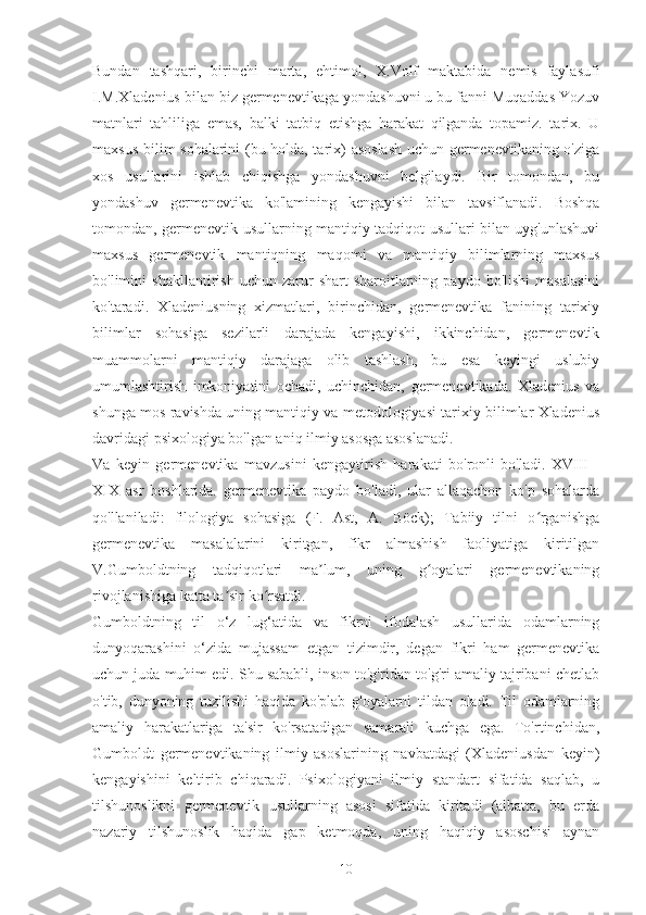 Bundan   tashqari,   birinchi   marta,   ehtimol,   X.Volf   maktabida   nemis   faylasufi
I.M.Xladenius bilan biz germenevtikaga yondashuvni u bu fanni Muqaddas Yozuv
matnlari   tahliliga   emas,   balki   tatbiq   etishga   harakat   qilganda   topamiz.   tarix.   U
maxsus bilim sohalarini (bu holda, tarix) asoslash uchun germenevtikaning o'ziga
xos   usullarini   ishlab   chiqishga   yondashuvni   belgilaydi.   Bir   tomondan,   bu
yondashuv   germenevtika   ko'lamining   kengayishi   bilan   tavsiflanadi.   Boshqa
tomondan, germenevtik usullarning mantiqiy tadqiqot usullari bilan uyg'unlashuvi
maxsus   germenevtik   mantiqning   maqomi   va   mantiqiy   bilimlarning   maxsus
bo'limini   shakllantirish   uchun   zarur   shart-sharoitlarning   paydo   bo'lishi   masalasini
ko'taradi.   Xladeniusning   xizmatlari,   birinchidan,   germenevtika   fanining   tarixiy
bilimlar   sohasiga   sezilarli   darajada   kengayishi,   ikkinchidan,   germenevtik
muammolarni   mantiqiy   darajaga   olib   tashlash,   bu   esa   keyingi   uslubiy
umumlashtirish   imkoniyatini   ochadi,   uchinchidan,   germenevtikada.   Xladenius   va
shunga mos ravishda uning mantiqiy va metodologiyasi tarixiy bilimlar Xladenius
davridagi psixologiya bo'lgan aniq ilmiy asosga asoslanadi.
Va   keyin   germenevtika   mavzusini   kengaytirish   harakati   bo'ronli   bo'ladi.   XVIII   -
XIX   asr   boshlarida.   germenevtika   paydo   bo'ladi,   ular   allaqachon   ko'p   sohalarda
qo'llaniladi:   filologiya   sohasiga   (F.   Ast,   A.   Böck);   Tabiiy   tilni   o rganishgaʻ
germenevtika   masalalarini   kiritgan,   fikr   almashish   faoliyatiga   kiritilgan
V.Gumboldtning   tadqiqotlari   ma lum,   uning   g oyalari   germenevtikaning	
ʼ ʻ
rivojlanishiga katta ta sir ko rsatdi.	
ʼ ʻ
Gumboldtning   til   o‘z   lug‘atida   va   fikrni   ifodalash   usullarida   odamlarning
dunyoqarashini   o‘zida   mujassam   etgan   tizimdir,   degan   fikri   ham   germenevtika
uchun juda muhim edi. Shu sababli, inson to'g'ridan-to'g'ri amaliy tajribani chetlab
o'tib,   dunyoning   tuzilishi   haqida   ko'plab   g'oyalarni   tildan   oladi.   Til   odamlarning
amaliy   harakatlariga   ta'sir   ko'rsatadigan   samarali   kuchga   ega.   To'rtinchidan,
Gumboldt   germenevtikaning   ilmiy   asoslarining   navbatdagi   (Xladeniusdan   keyin)
kengayishini   keltirib   chiqaradi.   Psixologiyani   ilmiy   standart   sifatida   saqlab,   u
tilshunoslikni   germenevtik   usullarning   asosi   sifatida   kiritadi   (albatta,   bu   erda
nazariy   tilshunoslik   haqida   gap   ketmoqda,   uning   haqiqiy   asoschisi   aynan
10 