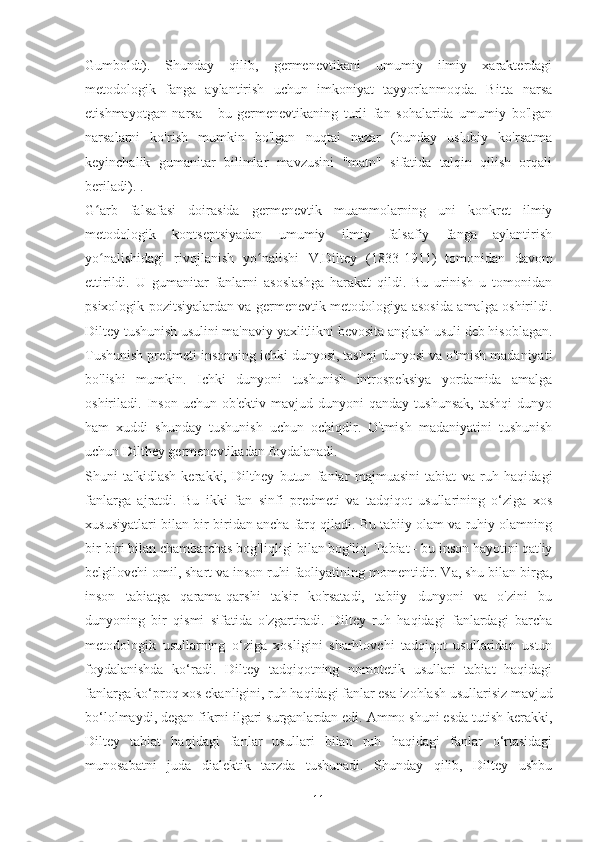 Gumboldt).   Shunday   qilib,   germenevtikani   umumiy   ilmiy   xarakterdagi
metodologik   fanga   aylantirish   uchun   imkoniyat   tayyorlanmoqda.   Bitta   narsa
etishmayotgan   narsa   -   bu   germenevtikaning   turli   fan   sohalarida   umumiy   bo'lgan
narsalarni   ko'rish   mumkin   bo'lgan   nuqtai   nazar   (bunday   uslubiy   ko'rsatma
keyinchalik   gumanitar   bilimlar   mavzusini   "matn"   sifatida   talqin   qilish   orqali
beriladi). .
G arb   falsafasi   doirasida   germenevtik   muammolarning   uni   konkret   ilmiyʻ
metodologik   kontseptsiyadan   umumiy   ilmiy   falsafiy   fanga   aylantirish
yo nalishidagi   rivojlanish   yo nalishi   V.Diltey   (1833-1911)   tomonidan   davom
ʻ ʻ
ettirildi.   U   gumanitar   fanlarni   asoslashga   harakat   qildi.   Bu   urinish   u   tomonidan
psixologik pozitsiyalardan va germenevtik metodologiya asosida amalga oshirildi.
Diltey tushunish usulini ma'naviy yaxlitlikni bevosita anglash usuli deb hisoblagan.
Tushunish predmeti insonning ichki dunyosi, tashqi dunyosi va o'tmish madaniyati
bo'lishi   mumkin.   Ichki   dunyoni   tushunish   introspeksiya   yordamida   amalga
oshiriladi.  Inson   uchun  ob'ektiv  mavjud  dunyoni  qanday  tushunsak,   tashqi  dunyo
ham   xuddi   shunday   tushunish   uchun   ochiqdir.   O'tmish   madaniyatini   tushunish
uchun Dilthey germenevtikadan foydalanadi.
Shuni   ta'kidlash   kerakki,   Dilthey   butun   fanlar   majmuasini   tabiat   va   ruh   haqidagi
fanlarga   ajratdi.   Bu   ikki   fan   sinfi   predmeti   va   tadqiqot   usullarining   o‘ziga   xos
xususiyatlari bilan bir-biridan ancha farq qiladi. Bu tabiiy olam va ruhiy olamning
bir-biri bilan chambarchas bog'liqligi bilan bog'liq. Tabiat - bu inson hayotini qat'iy
belgilovchi omil, shart va inson ruhi faoliyatining momentidir. Va, shu bilan birga,
inson   tabiatga   qarama-qarshi   ta'sir   ko'rsatadi,   tabiiy   dunyoni   va   o'zini   bu
dunyoning   bir   qismi   sifatida   o'zgartiradi.   Diltey   ruh   haqidagi   fanlardagi   barcha
metodologik   usullarning   o‘ziga   xosligini   sharhlovchi   tadqiqot   usullaridan   ustun
foydalanishda   ko‘radi.   Diltey   tadqiqotning   nomotetik   usullari   tabiat   haqidagi
fanlarga ko‘proq xos ekanligini, ruh haqidagi fanlar esa izohlash usullarisiz mavjud
bo‘lolmaydi, degan fikrni ilgari surganlardan edi. Ammo shuni esda tutish kerakki,
Diltey   tabiat   haqidagi   fanlar   usullari   bilan   ruh   haqidagi   fanlar   o‘rtasidagi
munosabatni   juda   dialektik   tarzda   tushunadi.   Shunday   qilib,   Diltey   ushbu
11 
