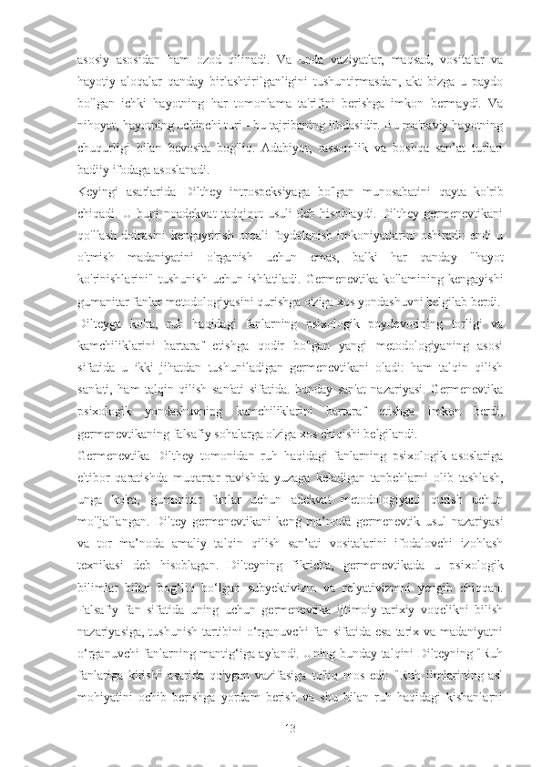 asosiy   asosidan   ham   ozod   qilinadi.   Va   unda   vaziyatlar,   maqsad,   vositalar   va
hayotiy   aloqalar   qanday   birlashtirilganligini   tushuntirmasdan,   akt   bizga   u   paydo
bo'lgan   ichki   hayotning   har   tomonlama   ta'rifini   berishga   imkon   bermaydi.   Va
nihoyat, hayotning uchinchi turi - bu tajribaning ifodasidir. Bu ma'naviy hayotning
chuqurligi   bilan   bevosita   bog'liq.   Adabiyot,   rassomlik   va   boshqa   san’at   turlari
badiiy ifodaga asoslanadi.
Keyingi   asarlarida   Dilthey   introspeksiyaga   bo'lgan   munosabatini   qayta   ko'rib
chiqadi.   U   buni   noadekvat   tadqiqot   usuli   deb   hisoblaydi.   Dilthey   germenevtikani
qo'llash   doirasini   kengaytirish   orqali   foydalanish   imkoniyatlarini   oshiradi:   endi   u
o'tmish   madaniyatini   o'rganish   uchun   emas,   balki   har   qanday   "hayot
ko'rinishlarini"   tushunish   uchun   ishlatiladi.   Germenevtika   ko'lamining   kengayishi
gumanitar fanlar metodologiyasini qurishga o'ziga xos yondashuvni belgilab berdi.
Dilteyga   ko'ra,   ruh   haqidagi   fanlarning   psixologik   poydevorining   torligi   va
kamchiliklarini   bartaraf   etishga   qodir   bo'lgan   yangi   metodologiyaning   asosi
sifatida   u   ikki   jihatdan   tushuniladigan   germenevtikani   oladi:   ham   talqin   qilish
san'ati,   ham   talqin   qilish   san'ati   sifatida.   bunday   san'at   nazariyasi.   Germenevtika
psixologik   yondashuvning   kamchiliklarini   bartaraf   etishga   imkon   berdi,
germenevtikaning falsafiy sohalarga o'ziga xos chiqishi belgilandi.
Germenevtika   Dilthey   tomonidan   ruh   haqidagi   fanlarning   psixologik   asoslariga
e'tibor   qaratishda   muqarrar   ravishda   yuzaga   keladigan   tanbehlarni   olib   tashlash,
unga   ko'ra,   gumanitar   fanlar   uchun   adekvat   metodologiyani   qurish   uchun
mo'ljallangan.   Diltey   germenevtikani   keng   ma’noda   germenevtik   usul   nazariyasi
va   tor   ma’noda   amaliy   talqin   qilish   san’ati   vositalarini   ifodalovchi   izohlash
texnikasi   deb   hisoblagan.   Dilteyning   fikricha,   germenevtikada   u   psixologik
bilimlar   bilan   bog‘liq   bo‘lgan   subyektivizm   va   relyativizmni   yengib   chiqqan.
Falsafiy   fan   sifatida   uning   uchun   germenevtika   ijtimoiy-tarixiy   voqelikni   bilish
nazariyasiga, tushunish  tartibini o‘rganuvchi  fan sifatida esa tarix va madaniyatni
o‘rganuvchi fanlarning mantig‘iga aylandi. Uning bunday talqini Dilteyning "Ruh
fanlariga   kirish"   asarida   qo'ygan   vazifasiga   to'liq   mos   edi:   "Ruh   ilmlarining   asl
mohiyatini   ochib   berishga   yordam   berish   va   shu   bilan   ruh   haqidagi   kishanlarni
13 