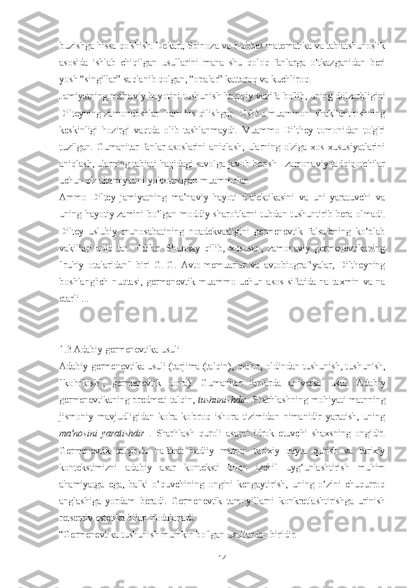 buzishga hissa qo'shish. Dekart, Spinoza va Hobbes matematika va tabiatshunoslik
asosida   ishlab   chiqilgan   usullarini   mana   shu   qoloq   fanlarga   o‘tkazganidan   beri
yosh “singillar” saqlanib qolgan, “opalar” kattaroq va kuchliroq.
Jamiyatning ma'naviy hayotini tushunish haqiqiy vazifa bo'lib, uning dolzarbligini
Dilteyning zamondoshlari ham his qilishgan. Ushbu muammoni shakllantirishning
keskinligi   hozirgi   vaqtda   olib   tashlanmaydi.   Muammo   Dilthey   tomonidan   to'g'ri
tuzilgan.   Gumanitar   fanlar   asoslarini   aniqlash,   ularning   o'ziga   xos   xususiyatlarini
aniqlash, ularning tabiati haqidagi savolga javob berish - zamonaviy tadqiqotchilar
uchun o'z ahamiyatini yo'qotmagan muammolar.
Ammo   Diltey   jamiyatning   ma’naviy   hayoti   dialektikasini   va   uni   yaratuvchi   va
uning hayotiy zamini bo‘lgan moddiy sharoitlarni tubdan tushuntirib bera olmadi.
Diltey   uslubiy   munosabatining   noadekvatligini   germenevtik   falsafaning   ko‘plab
vakillari   aniq   tan   oldilar.   Shunday   qilib,   xususan,   zamonaviy   germenevtikaning
"ruhiy   otalaridan"   biri   G.-G.   Avto-memuarlar   va   avtobiografiyalar,   Diltheyning
boshlang'ich   nuqtasi,   germenevtik   muammo   uchun   asos   sifatida   na   taxmin   va   na
etarli ...
1.3 Adabiy germenevtika usuli
Adabiy germenevtika usuli   (tarjima (talqin), ma'no, oldindan tushunish, tushunish,
"ko'nikish",   germenevtik   doira).   Gumanitar   fanlarda   universal   usul.   Adabiy
germenevtikaning predmeti talqin,  tushunishdir.   Sharhlashning mohiyati matnning
jismoniy   mavjudligidan   ko'ra   ko'proq   ishora   tizimidan   nimanidir   yaratish,   uning
ma'nosini   yaratishdir   .   Sharhlash   quroli   asarni   idrok   etuvchi   shaxsning   ongidir.
Germenevtik   talqinda   nafaqat   badiiy   matnni   tarixiy   qayta   qurish   va   tarixiy
kontekstimizni   adabiy   asar   konteksti   bilan   izchil   uyg‘unlashtirish   muhim
ahamiyatga   ega,   balki   o‘quvchining   ongini   kengaytirish,   uning   o‘zini   chuqurroq
anglashiga   yordam   beradi.   Germenevtik   tamoyillarni   konkretlashtirishga   urinish
retseptiv estetika bilan ifodalanadi.
“Germenevtika tushunish mumkin bo'lgan usullardan biridir.
14 