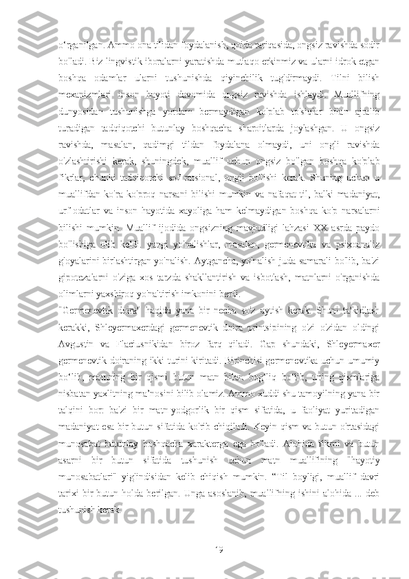 o‘rganilgan. Ammo ona tilidan foydalanish, qoida tariqasida, ongsiz ravishda sodir
bo'ladi. Biz lingvistik iboralarni yaratishda mutlaqo erkinmiz va ularni idrok etgan
boshqa   odamlar   ularni   tushunishda   qiyinchilik   tug'dirmaydi.   Tilni   bilish
mexanizmlari   inson   hayoti   davomida   ongsiz   ravishda   ishlaydi.   Muallifning
dunyosidan   tushunishga   yordam   bermaydigan   ko'plab   to'siqlar   bilan   ajralib
turadigan   tadqiqotchi   butunlay   boshqacha   sharoitlarda   joylashgan.   U   ongsiz
ravishda,   masalan,   qadimgi   tildan   foydalana   olmaydi,   uni   ongli   ravishda
o'zlashtirishi   kerak,   shuningdek,   muallif   uchun   ongsiz   bo'lgan   boshqa   ko'plab
fikrlar,   chunki   tadqiqotchi   sof   ratsional,   ongli   bo'lishi   kerak.   Shuning   uchun   u
muallifdan   ko'ra   ko'proq   narsani   bilishi   mumkin   va   nafaqat   til,   balki   madaniyat,
urf-odatlar   va   inson   hayotida   xayoliga   ham   kelmaydigan   boshqa   ko'p   narsalarni
bilishi   mumkin.   Muallif   ijodida   ongsizning   mavjudligi   lahzasi   XX   asrda   paydo
bo'lishiga   olib   keldi.   yangi   yo'nalishlar,   masalan,   germenevtika   va   psixoanaliz
g'oyalarini birlashtirgan yo'nalish. Aytgancha, yo'nalish juda samarali  bo'lib, ba'zi
gipotezalarni   o'ziga   xos   tarzda   shakllantirish   va   isbotlash,   matnlarni   o'rganishda
olimlarni yaxshiroq yo'naltirish imkonini berdi.
"Germenevtik   doira"   haqida   yana   bir   necha   so'z   aytish   kerak.   Shuni   ta'kidlash
kerakki,   Shleyermaxerdagi   germenevtik   doira   printsipining   o'zi   o'zidan   oldingi
Avgustin   va   Flaciusnikidan   biroz   farq   qiladi.   Gap   shundaki,   Shleyermaxer
germenevtik doiraning ikki turini kiritadi. Birinchisi germenevtika uchun umumiy
bo‘lib,   matnning   bir   qismi   butun   matn   bilan   bog‘liq   bo‘lib,   uning   qismlariga
nisbatan yaxlitning ma’nosini bilib olamiz. Ammo xuddi shu tamoyilning yana bir
talqini   bor:   ba'zi   bir   matn-yodgorlik   bir   qism   sifatida,   u   faoliyat   yuritadigan
madaniyat  esa  bir  butun sifatida ko'rib chiqiladi. Keyin qism  va butun o'rtasidagi
munosabat   butunlay   boshqacha   xarakterga   ega   bo'ladi.   Alohida   fikrni   va   butun
asarni   bir   butun   sifatida   tushunish   uchun   matn   muallifining   "hayotiy
munosabatlari"   yig'indisidan   kelib   chiqish   mumkin.   “Til   boyligi,   muallif   davri
tarixi   bir   butun  holda   berilgan.   Unga   asoslanib,   muallifning  ishini   alohida   ...  deb
tushunish kerak.
19 