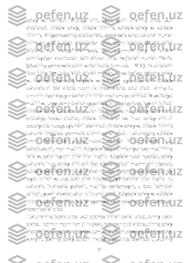 tarixiy   va   bashoratli.   Shunday   qilib,   asarni   talqin   qilishning   to'rtta   usuli
shakllanadi:   ob'ektiv   tarixiy,   ob'ektiv   folbinlik,   sub'ektiv   tarixiy   va   sub'ektiv
folbinlik.   Shleyermaxerning   ta'kidlashicha,   germenevtik   san'at   tushunish   mumkin
bo'lmagan   yoki   buzilgan   sharoitlardan   emas,   ammo   tadqiqot   dasturini   ishlab
chiqishda   buni   hisobga   olish   kerak,   lekin   muammoni   ijobiy   hal   qilishni
ta'minlaydigan   sharoitlardan   kelib   chiqqan   holda   rivojlanishi   mumkin.   “San’at
(g‘azalning   germenevtik   talqini   san’ati   haqida   bormoqda.   –   V.K.)   o‘z   qoidalarini
faqat   ijobiy  formuladan   ishlab   chiqishi   mumkin,  bu   esa   berilgan  nutqning   tarixiy
va   bashoratli   (bashoratli),   obyektiv   va   sub’ektiv   qayta   qurishidir”.   Ob'ektiv
tushuncha   til   fakti   sifatida   nutqni   o'z   ob'ekti   sifatida   qabul   qiladi.   Ishning   bu
tomonini o'rganishga yondashish tilni bilish orqali amalga oshiriladi. Muvaffaqiyat
muallif   va   uning   zamondoshlari   aytganidek,   til   o‘rganganlarga   hamroh   bo‘ladi.
Ob'ektiv   tarixiy   tushuncha   bilan   ular   "til   jamiyatida   nutq   qanday   ko'rinishini"
aniqlashga   harakat   qiladilar,   ob'ektiv   folbin   bilan   esa   "nutq   qanday   qilib   til
taraqqiyotida nuqtaga aylanishi" tekshiriladi. Ob'ektiv tarixiy va ob'ektiv folbinlik
tushunish   birgalikda   grammatik   talqinni   tashkil   qiladi.   Tushunishning   sub'ektiv
tomoni   fikrlash   fakti   sifatida   nutqqa   qaratilgan   bo'lib,   markazda   "nutq
tashabbuskori",   matn   muallifi.   Subyektiv   tadqiqot   imkoniyati   asar   muallifining
ichki   va   tashqi   hayotini   bilish   bilan   bog‘liq.   Subyektiv   nuqtai   nazardan,   tarixiy
tushuncha   "nutq   qanday   qilib   qalb   fakti   sifatida   beriladi"   muammosini   o'rganadi,
sub'ektiv   ravishda   folbinlik   tushunchasi   nutqdagi   fikrlarning   so'zlovchida   qanday
paydo   bo'lishi   va   unga   ta'sir   qilish   holatlarini   oydinlashtirish   bilan   bog'liq.   Bu
tushuncha   "boshqasida   yashash",   muallifga   reenkarnasyon,   u   faqat   "qarindosh
qalblar",   yaxshi   shaxslar   uchun   to'liq   amal   qiladi.   Subyektiv   tarixiy   va   sub'ektiv
folbinlik   tushunchasi   birgalikda   Shleyermaxer   ilgari   psixologik   talqin   deb   atagan
narsani tashkil qiladi.
Tushunishning   barcha   to'rtta   usuli   ajralmas   birlikni   tashkil   qiladi,   doimiy   o'zaro
ta'sirda. Tarjimon matnni ham til hodisasi, ham inson ijodi sifatida, tilning tarixiy
shartli bilimini, muallifning hayot va turmush sharoitini, shaxsiy taqdirining o‘ziga
xosligini,   davrning   tarixiy   tabiatini   hisobga   olgan   holda   tekshiradi.   ,   uslubning
21 