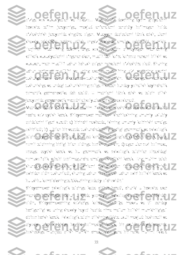 o‘ziga   xos   xususiyatlari   va   hokazo...   Muallif   o‘z   davrining   ayrim   g‘oyalarini
bevosita   ta’lim   jarayoniga,   mavjud   an’analarni   tanqidiy   bo‘lmagan   holda
o‘zlashtirish   jarayonida   singdira   olgan.   Muayyan   daqiqalarni   idrok   etish,   ularni
shaxsiy   tekislikka   tarjima   qilish   ongsiz   ravishda   amalga   oshirilishi   mumkin.
Tarjimon   muallifning   davrini,   unga   xos   tilni,   talqin   qilinayotgan   matnlarning
stilistik xususiyatlarini  o‘rganar ekan, muallifdan ko‘ra ko‘proq narsani  bilishi  va
xususan, matn muallifi uchun behush qolgan narsalarni o‘zlashtira oladi. Shuning
uchun   tarjimon   muallifni   va   uning   asarini   muallifning   o'zi   va   uning   asarini
tushunganidan   ko'ra   chuqurroq   tushunishi   mumkin.   Sharhlangan   matnlarni
tushunishga va undagi tushunishning roliga nisbatan bunday yo'nalish keyinchalik
romantik   germenevtika   deb   ataldi.   U   matnlarni   idrok   etish   va   talqin   qilish
jarayonida germenevtik metodni absolyutlashtirishga asoslanadi.
Matnlarni talqin qilish va ba'zi muhim fikrlarni aniqlashtirish texnikasi haqida bir
necha   so'z   aytish   kerak.   Shleyermaxer   matnlarni   sharhlashning   umumiy   uslubiy
qoidalarini   ilgari   suradi:   a)   birinchi   navbatda,   ishning   umumiy   ko'rinishi   amalga
oshiriladi; b) u bilan bir vaqtda tushunchalarning borligi grammatik va psixologik
talqinlar   yordamida   ochiladi;   c)   faqat   kontseptual   "bog'lanish"   sharti   bilan,   ikkita
nomli   talqinning   birligi   bilan   oldinga   borish   mumkin;   d)   agar   ular   rozi   bo'lmasa,
orqaga   qaytish   kerak   va   bu   grammatik   va   psixologik   talqinlar   o'rtasidagi
nomuvofiqlik   sababi   topilmaguncha   amalga   oshirilishi   kerak.   Eng   muhim   talab
shundaki,   butunni   tushunish   qismlarni   tushunishdan   iborat,   lekin   boshlanishi
oxiridan oldin tushuniladi, shuning uchun "boshlanish uchun oxiri bo'lishi kerak va
bu ushbu kompleksning tafakkurining odatiy o'lchovidir."
Shleyermaxer   psixologik   talqinga   katta   e'tibor   beradi,   chunki   u   bevosita   asar
matnida   berilmagani   uchun   u   sirtda   yotmaydi.   Psixologik   talqinni   boshlashdan
oldin,   Shleyermaxerning   so'zlariga   ko'ra,   "muallifga   mavzu   va   til   qanday
berilganligi   va   uning   shaxsiy   hayoti   haqida   nima   ma'lum   bo'lishi   mumkinligiga"
e'tibor berish kerak. Psixologik talqin qilishning ikkita usuli mavjud: bashoratli va
qiyosiy.   Ular   bir-biriga   bog'liq   bo'lmasligi   kerak,   bir   usuldan   foydalanganda
boshqasiga   murojaat   qilish   mumkin   emas,   lekin   yana   bir   narsa   muhim:   ikkala
22 