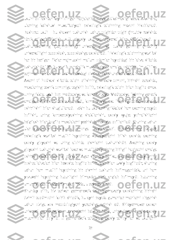 usulni qo'llashdan keyin olingan natijalar bir-biriga zid kelmasligi kerak. Aksincha,
ularning   kelishuvi   muvaffaqiyatli   psixologik   talqinning   mezoni   hisoblanadi.
Bashorat   usuli   -   bu   shaxsni   tushunish   uchun   to'g'ridan-to'g'ri   (intuitiv   ravishda
idrok   etilgan)   izlanish   usuli,   qiyosiy   usul   esa   universal   bilan   shug'ullanadi.   U
tushunuvchining   (tarjimonning)   universalligi   va   tushunilganning   (muallif)
universalligini taqqoslash, taqqoslashga asoslanadi. "Psixologik talqinning vazifasi
har   bir   berilgan   fikrlar   majmuasini   ma'lum   odamlar   hayotidagi   bir   lahza   sifatida
tushunishdir." Va bu vazifa qanchalik muvaffaqiyatli amalga oshirilsa, "muallif va
tarjimonni birlashtirish usuli o'rtasidagi o'xshashlik" shunchalik katta bo'ladi.
Asarni   til   hodisasi   sifatida   talqin   qilishning   ob'ektiv   tomoni,   birinchi   qarashda,
masalaning   texnik   tomoniga   tegishli   bo'lib,   psixologik   talqin   bilan   bog'liq   emas.
Uning ikkita usuli bor: meditatsiya va kompozitsiya. Meditatsiya "ishning genetik
amalga   oshirilishi"   deb   tushuniladi,   kompozitsiya   esa   "ishning   ob'ektiv   amalga
oshirilishi" bilan shug'ullanadi. Lekin bu usullarning ikkalasi  ham asarning paydo
bo‘lishi,   uning   kontseptsiyasining   shakllanishi,   asosiy   syujet   yo‘nalishlarini
belgilash bilan bog‘liq masalalarni yechishda bevosita qo‘llaniladi. Shuning uchun
ular   o'rganishni   psixologik   tomonga   "qaytaradilar".   Sharhlashning   dolzarb
psixologik   vazifasi   muallif   hayotining   xususiyatlarini   bilish   asosida   asarning
asosiy   g'oyasini   va   uning   alohida   qismlarini   tushunishdir.   Asarning   asosiy
g'oyasini  tushunish vazifasi  "asar va muallif hayotining birligi" haqiqatini amalga
oshirish   sharti   bilan   hal   qilinadi.   Agar   shunday   bo‘lsa,   asar   muallif   hayotining
boshqa lahzalari bilan bevosita bog‘liq bo‘lib, ular bilan uzviy bog‘liqdir, shuning
uchun   ham   muallif   hayotining   bir   qismini   tushunib   bo‘lmaganidek,   uni   ham
yozuvchi   hayotining   butunligini   bilmasdan   turib   anglab   bo‘lmaydi.   butunning
umumiyligini hisobga olmagan holda, u qayerga kiradi.
Shunday   qilib,   biz   tarixan   germenevtik   usulning   nazariy   asoslarining   birinchi
tizimli   taqdimotini   ko'rib   chiqdik,   bu   ayni   paytda   gumanitar   matnlarni   o'rganish
uchun   o'ziga   xos   metodologiyani   yaratishga   urinish   edi.   Shleyermaxer   asosan
universal  germenevtika muammolarini belgilab berdi, uning deyarli barcha asosiy
muammolari   qo'yildi.   U   germenevtik   tahlilning   asosiy   tamoyillari   va   usullarini
23 